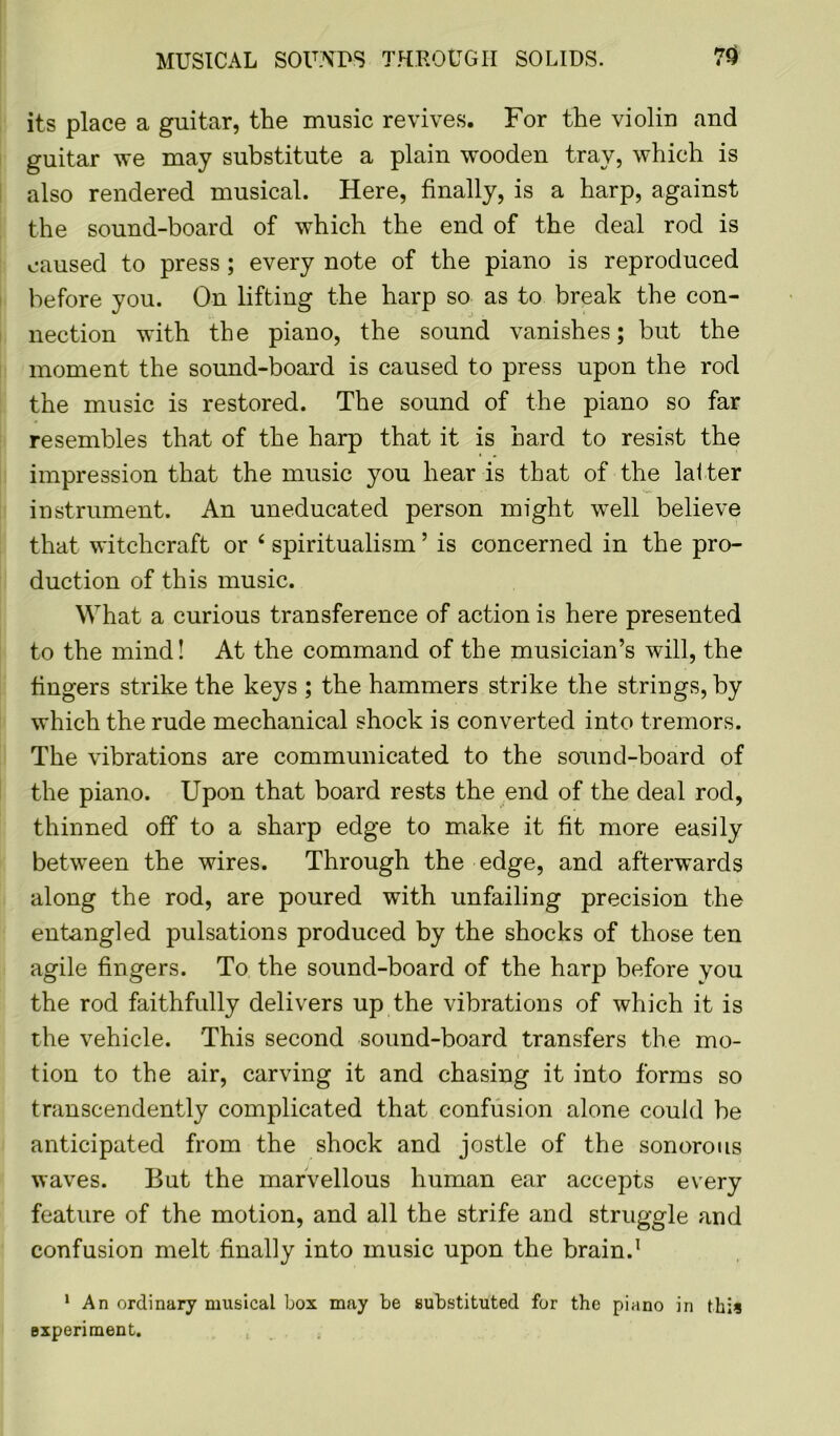 its place a guitar, the music revives. For the violin and guitar we may substitute a plain wooden tray, which is also rendered musical. Here, finally, is a harp, against the sound-board of which the end of the deal rod is caused to press ; every note of the piano is reproduced before you. On lifting the harp so as to break the con- nection with the piano, the sound vanishes; but the moment the sound-board is caused to press upon the rod the music is restored. The sound of the piano so far resembles that of the harp that it is hard to resist the impression that the music you hear is that of the latter instrument. An uneducated person might well believe that witchcraft or 4 spiritualism5 is concerned in the pro- duction of this music. What a curious transference of action is here presented to the mind! At the command of the musician’s will, the fingers strike the keys ; the hammers strike the strings, by which the rude mechanical shock is converted into tremors. The vibrations are communicated to the sound-board of the piano. Upon that board rests the end of the deal rod, thinned off to a sharp edge to make it fit more easily between the wires. Through the edge, and afterwards along the rod, are poured with unfailing precision the entangled pulsations produced by the shocks of those ten agile fingers. To the sound-board of the harp before you the rod faithfully delivers up the vibrations of which it is the vehicle. This second sound-board transfers the mo- tion to the air, carving it and chasing it into forms so transcendently complicated that confusion alone could be anticipated from the shock and jostle of the sonorous waves. But the marvellous human ear accepts every feature of the motion, and all the strife and struggle and confusion melt finally into music upon the brain.1 1 An ordinary musical box may be substituted for the piano in this experiment.