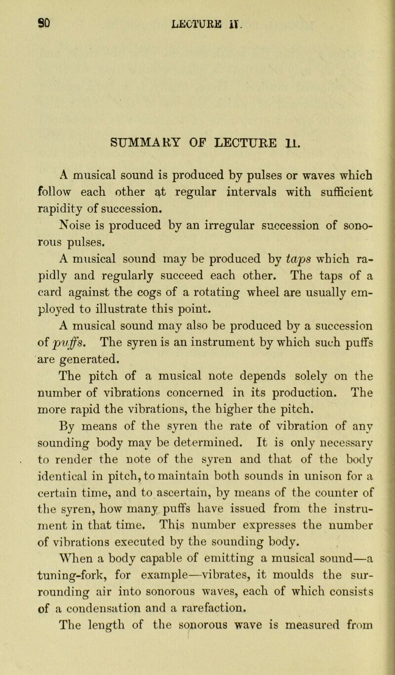 SUMMARY OF LECTURE 11. A musical sound is produced by pulses or waves which follow each other at regular intervals with sufficient rapidity of succession. Noise is produced by an irregular succession of sono- rous pulses. A musical sound may be produced by taps which ra- pidly and regularly succeed each other. The taps of a card against the cogs of a rotating wheel are usually em- ployed to illustrate this point. A musical sound may also be produced by a succession of puffs. The syren is an instrument by which such puffs are generated. The pitch of a musical note depends solely on the number of vibrations concerned in its production. The more rapid the vibrations, the higher the pitch. By means of the syren the rate of vibration of any sounding body may be determined. It is only necessary to render the note of the syren and that of the body identical in pitch, to maintain both sounds in unison for a certain time, and to ascertain, by means of the counter of the syren, how many puffs have issued from the instru- ment in that time. This number expresses the number of vibrations executed by the sounding body. When a body capable of emitting a musical sound—a tuning-fork, for example—vibrates, it moulds the sur- rounding air into sonorous waves, each of which consists of a condensation and a rarefaction. The length of the sonorous wave is measured from