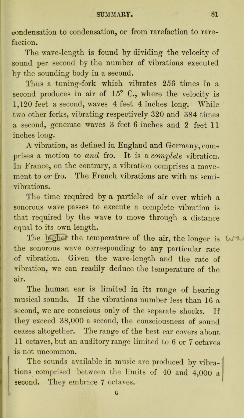 condensation to condensation, or from rarefaction to rare- faction. The wave-length is found by dividing the velocity of sound per second by the number of vibrations executed by the sounding body in a second. Thus a tuning-fork which vibrates 256 times in a second produces in air of 15° C., where the velocity is 1,120 feet a second, waves 4 feet 4 inches long. While two other forks, vibrating respectively 320 and 384 times a second, generate waves 3 feet 6 inches and 2 feet 11 inches long. A vibration, as defined in England and Germany, com- prises a motion to and fro. It is a complete vibration. In France, on the contrary, a vibration comprises a move- ment to or fro. The French vibrations are with us semi- vibrations. The time required by a particle of air over which a sonorous wave passes to execute a complete vibration is that required by the wave to move through a distance equal to its own length. The higher the temperature of the air, the longer is (aT* the sonorous wave corresponding to any particular rate of vibration. Given the wave-length and the rate of vibration, we can readily deduce the temperature of the air. The human ear is limited in its range of hearing musical sounds. If the vibrations number less than 16 a second, we are conscious only of the separate shocks. If they exceed 38,000 a second, the consciousness of sound ceases altogether. The range of the best ear covers about. 11 octaves, but an auditory range limited to 6 or 7 octaves is not uncommon. The sounds available in music are produced by vibra- tions comprised between the limits of 40 and 4,000 a second. They embrace 7 octaves. Q