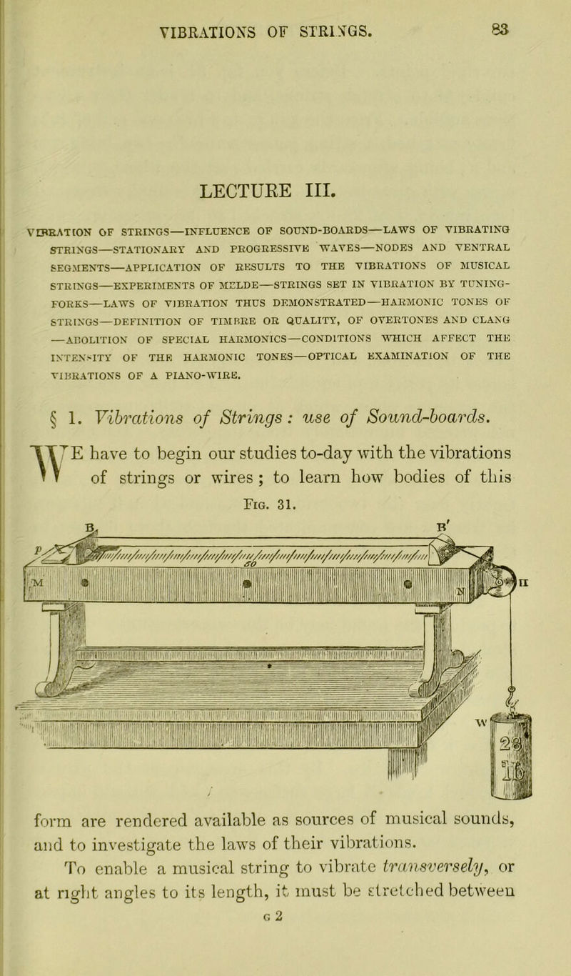 LECTUKE III. VIBRATION OF STRINGS—INFLUENCE OF SOUND-BOARDS—LAWS OF VIBRATING STRINGS—STATIONARY AND PROGRESSIVE WAVES—NODES AND VENTRAL SEGMENTS—APPLICATION OF RESULTS TO THE VIBRATIONS OF MUSICAL STRINGS—EXPERIMENTS OF MELDE—STRINGS SET IN VIBRATION BY TUNING- FORKS—LAWS OF VIBRATION THUS DEMONSTRATED—HARMONIC TONES OF STRINGS—DEFINITION OF TIMBRE OR QUALITY, OF OVERTONES AND CLANG — ABOLITION OF SPECIAL HARMONICS—CONDITIONS WHICH AFFECT THE INTENSITY OF THE HARMONIC TONES—OPTICAL EXAMINATION OF THE VIBRATIONS OF A PIANO-WIRE. § 1. Vibrations of Strings: use of Sound-boards. w E have to begin our studies to-day with the vibrations of strings or wires ; to learn how bodies of this Fig. 31. and to investigate the laws of their vibrations. To enable a musical string to vibrate transversely, or at right angles to its length, it must be stretched between G 2