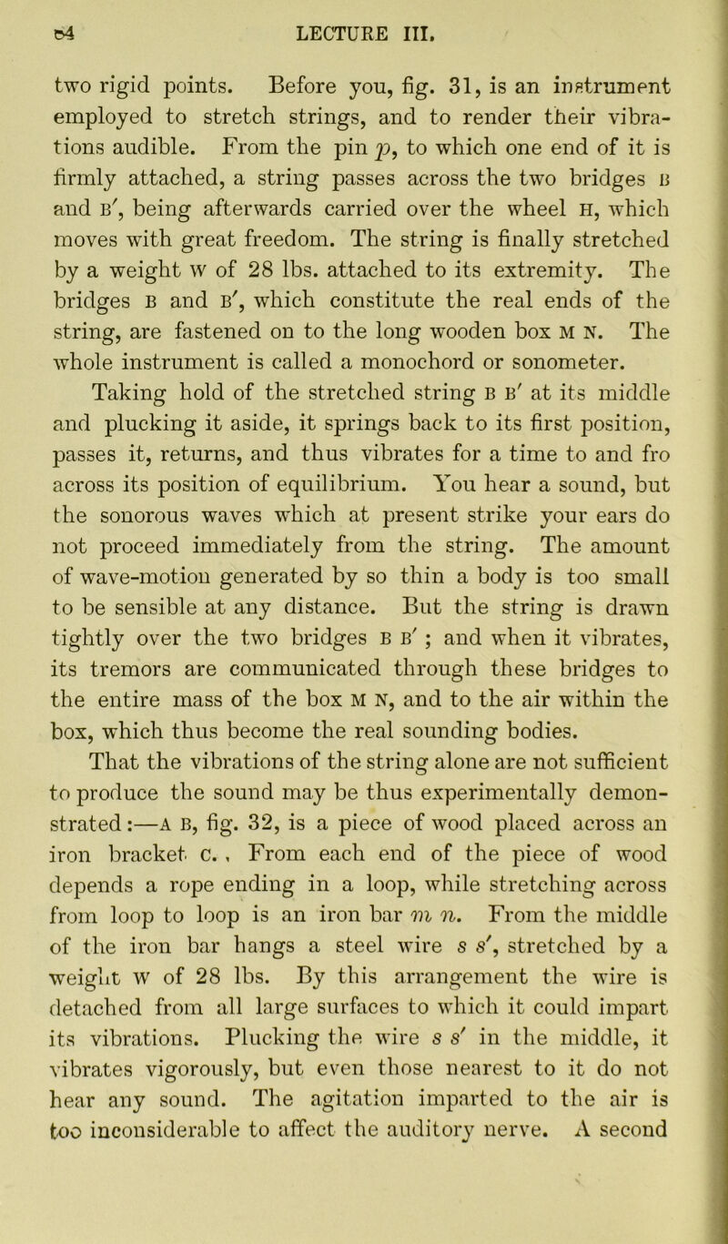 two rigid points. Before you, fig. 31, is an instrument employed to stretch strings, and to render their vibra- tions audible. From the pin p, to which one end of it is firmly attached, a string passes across the twTo bridges b and b', being afterwards carried over the wheel H, which moves with great freedom. The string is finally stretched by a weight w of 28 lbs. attached to its extremity. The bridges B and b', which constitute the real ends of the string, are fastened on to the long wooden box M N. The whole instrument is called a monochord or sonometer. Taking hold of the stretched string b b' at its middle and plucking it aside, it springs back to its first position, passes it, returns, and thus vibrates for a time to and fro across its position of equilibrium. You hear a sound, but the sonorous waves which at present strike your ears do not proceed immediately from the string. The amount of wave-motion generated by so thin a body is too small to be sensible at any distance. But the string is drawn tightly over the two bridges B b' ; and when it vibrates, its tremors are communicated through these bridges to the entire mass of the box M N, and to the air within the box, which thus become the real sounding bodies. That the vibrations of the string alone are not sufficient to produce the sound may be thus experimentally demon- strated :—A B, fig. 32, is a piece of wood placed across an iron bracket c. , From each end of the piece of wood depends a rope ending in a loop, while stretching across from loop to loop is an iron bar m n. From the middle of the iron bar hangs a steel wire s s', stretched by a weight w of 28 lbs. By this arrangement the wire is detached from all large surfaces to which it could impart its vibrations. Plucking the wire s s' in the middle, it vibrates vigorously, but even those nearest to it do not hear any sound. The agitation imparted to the air is too inconsiderable to affect the auditory nerve. A second