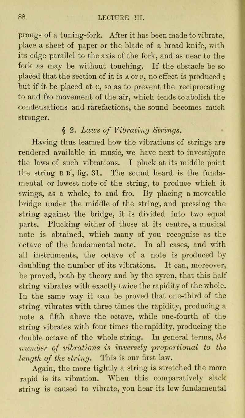 prongs of a tuning-fork. After it has been made to vibrate, place a sheet of paper or the blade of a broad knife, with its edge parallel to the axis of the fork, and as near to the fork as may be without touching. If the obstacle be so placed that the section of it is A or f, no effect is produced ; but if it be placed at c, so as to prevent the reciprocating to and fro movement of the air, which tends to abolish the condensations and rarefactions, the sound becomes much stronger. § 2. Laws of Vibrating Strings. Having thus learned how the vibrations of strings are rendered available in music, we have next to investigate the laws of such vibrations. I pluck at its middle point the string B b', fig. 31. The sound heard is the funda- mental or lowest note of the string, to produce which it swings, as a whole, to and fro. By placing a moveable bridge under the middle of the string, and pressing the string against the bridge, it is divided into two equal parts. Plucking either of those at its centre, a musical note is obtained, which many of you recognise as the octave of the fundamental note. In all cases, and with all instruments, the octave of a note is produced by doubling the number of its vibrations. It can, moreover, be proved, both by theory and by the syren, that this half string vibrates with exactly twice the rapidity of the whole. In the same way it can be proved that one-third of the string vibrates with three times the rapidity, producing a note a fifth above the octave, -while one-fourth of the string vibrates with four times the rapidity, producing the double octave of the whole string. In general terms, the number of vibrations is inversely proportional to tlie length of the string. This is our first law. Again, the more tightly a string is stretched the more rapid is its vibration. When this comparatively slack string is caused to vibrate, you hear its low fundamental