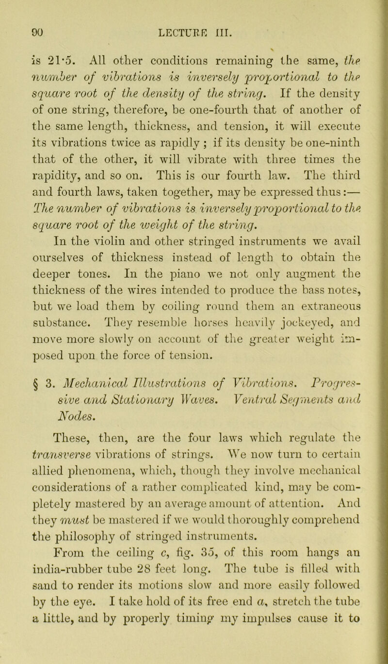 is 21*5. All other conditions remaining the same, the number of vibrations is inversely 'proportional to the square root of the density of the string. If the density of one string, therefore, be one-fourth that of another of the same length, thickness, and tension, it will execute its vibrations twice as rapidly ; if its density be one-ninth that of the other, it will vibrate with three times the rapidity, and so on. This is our fourth law. The third and fourth laws, taken together, may be expressed thus:— The number of vibrations is inversely proportional to the square root of the weight of the string. In the violin and other stringed instruments we avail ourselves of thickness instead of length to obtain the deeper tones. In the piano we not only augment the thickness of the wires intended to produce the bass notes, but we load them by coiling round them an extraneous substance. They resemble horses heavily jockeyed, and move more slowly on account of the greater weight im- posed upon the force of tension. § 3. Mechanical Illustrations of Vibrations. Progres- sive and Stationary Waves. Ventral Segments and Nodes. These, then, are the four laws which regulate the transverse vibrations of strings. We now turn to certain allied phenomena, which, though they involve mechanical considerations of a rather complicated kind, may be com- pletely mastered by an average amount of attention. And they must be mastered if we would t horoughly comprehend the philosophy of stringed instruments. From the ceiling c, fig. 35, of this room hangs an india-rubber tube 28 feet long. The tube is filled with sand to render its motions slow and more easily followed by the eye. I take hold of its free end a, stretch the tube a little, and by properly timing my impulses cause it to