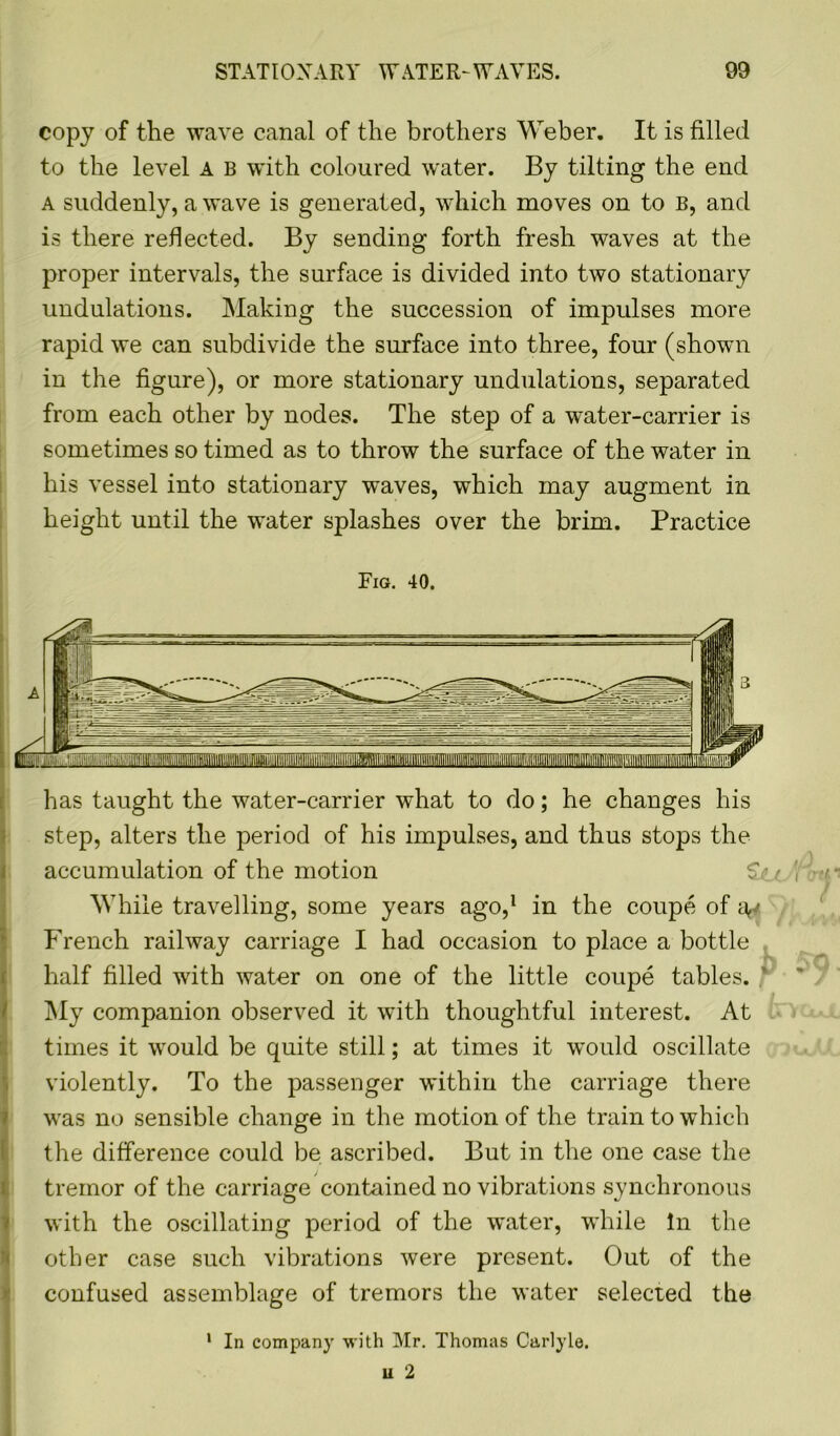 copy of the wave canal of the brothers Weber. It is filled to the level A B with coloured water. By tilting the end a suddenly, a wave is generated, which moves on to B, and is there reflected. By sending forth fresh waves at the proper intervals, the surface is divided into two stationary undulations. Making the succession of impulses more rapid we can subdivide the surface into three, four (shown in the figure), or more stationary undulations, separated from each other by nodes. The step of a water-carrier is sometimes so timed as to throw the surface of the water in his vessel into stationary waves, which may augment in height until the water splashes over the brim. Practice Fig. 40. has taught the water-carrier what to do; he changes his step, alters the period of his impulses, and thus stops the accumulation of the motion While travelling, some years ago,1 in the coupe of French railway carriage I had occasion to place a bottle half filled with water on one of the little coupe tables. My companion observed it with thoughtful interest. At times it would be quite still; at times it would oscillate violently. To the passenger within the carriage there was no sensible change in the motion of the train to which the difference could be ascribed. But in the one case the tremor of the carriage contained no vibrations synchronous with the oscillating period of the water, while In the other case such vibrations were present. Out of the confused assemblage of tremors the water selected the 1 In company with Mr. Thomas Carlyle.
