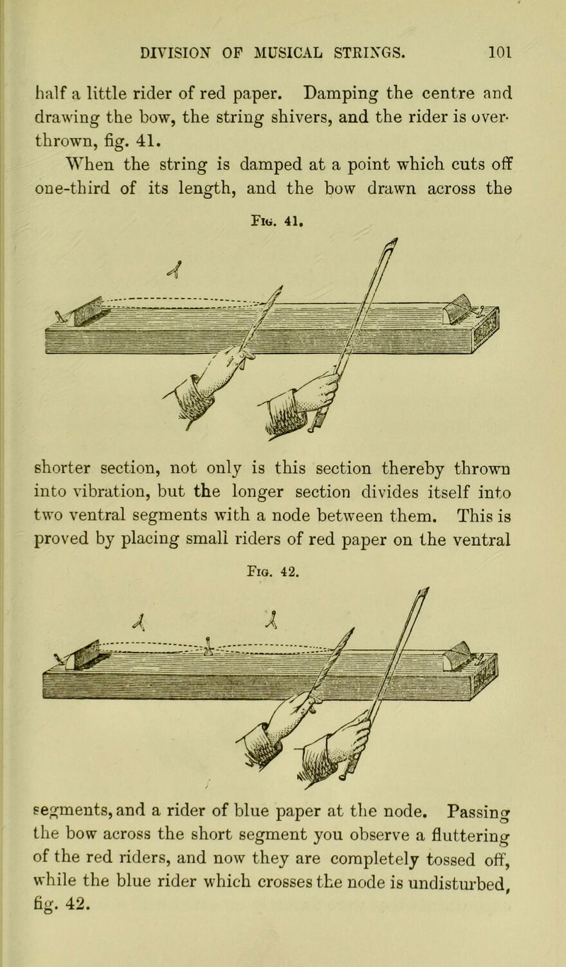 half a little rider of red paper. Damping the centre and drawing the bow, the string shivers, and the rider is over- thrown, fig. 41. When the string is damped at a point which cuts off one-third of its length, and the bow drawn across the Fig. 41. shorter section, not only is this section thereby thrown into vibration, but the longer section divides itself into two ventral segments with a node between them. This is proved by placing small riders of red paper on the ventral Fig. 42. segments, and a rider of blue paper at the node. Passing the bow across the short segment you observe a fluttering of the red riders, and now they are completely tossed off, while the blue rider which crosses the node is undisturbed, fig. 42.
