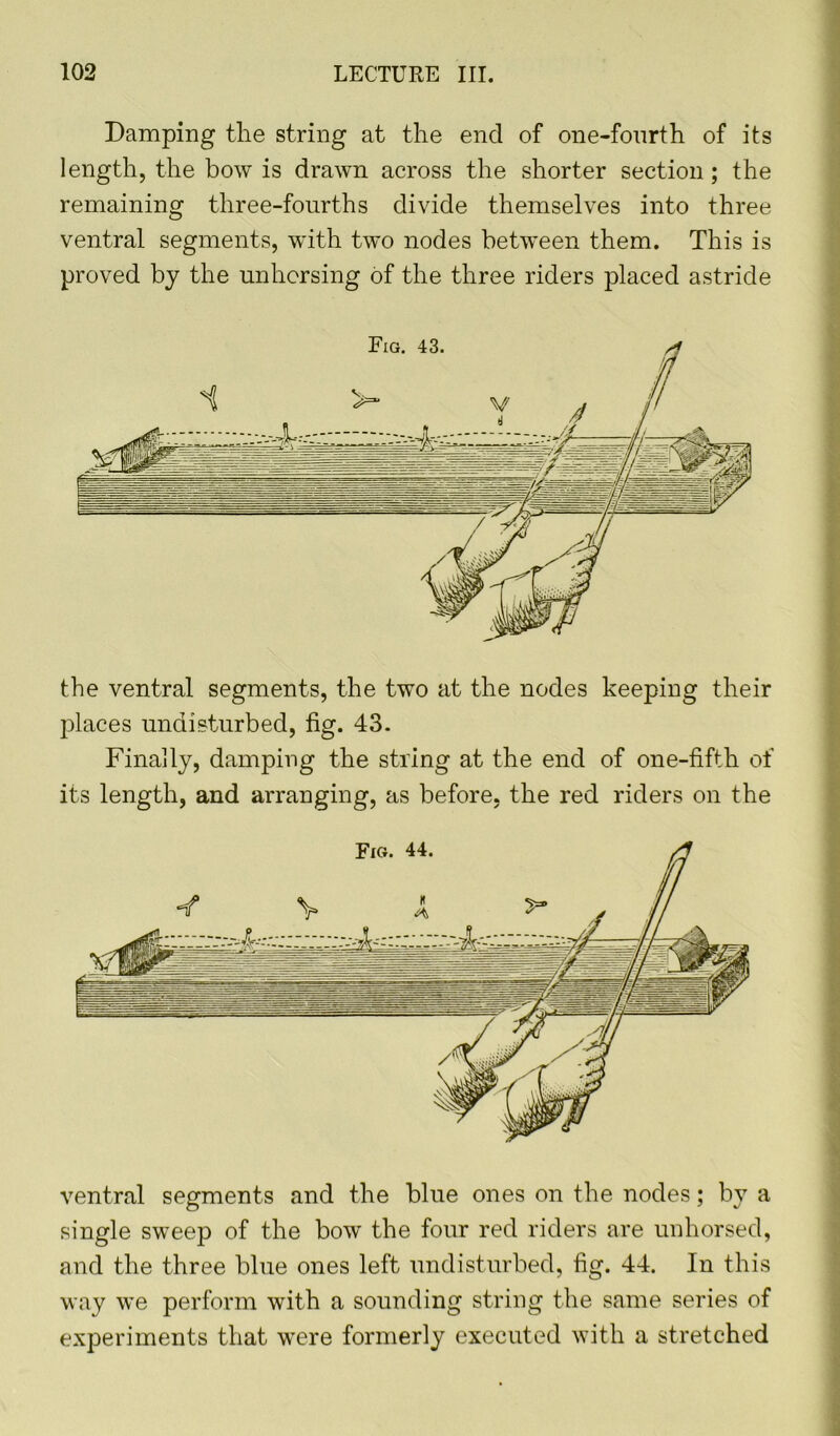 Damping the string at the end of one-fourth of its length, the bow is drawn across the shorter section; the remaining three-fourths divide themselves into three ventral segments, with two nodes between them. This is proved by the unhorsing of the three riders placed astride the ventral segments, the two at the nodes keeping their places undisturbed, fig. 43. Finally, damping the string at the end of one-fifth of its length, and arranging, as before, the red riders on the ventral segments and the blue ones on the nodes; by a single sweep of the bow the four red riders are unhorsed, and the three blue ones left undisturbed, fig. 44. In this way we perform with a sounding string the same series of experiments that were formerly executed with a stretched