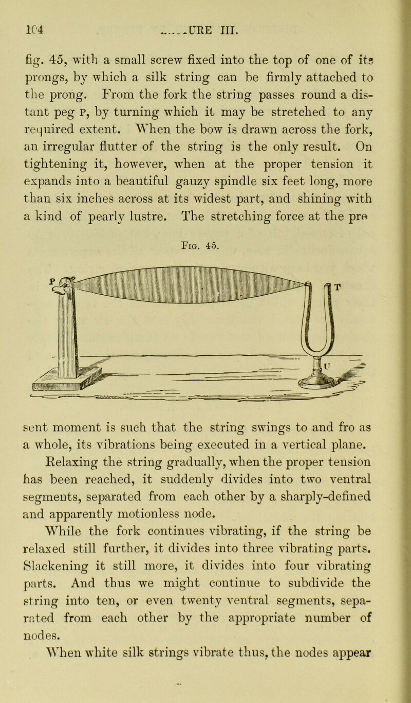 1C4 ,._LTRE III. fig. 45, with a small screw fixed into the top of one of its prongs, by which a silk string can be firmly attached to the prong. From the fork the string passes round a dis- tant peg p, by turning which it may be stretched to any required extent. When the bow is drawn across the fork, an irregular flutter of the string is the only result. On tightening it, however, when at the proper tension it expands into a beautiful gauzy spindle six feet long, more than six inches across at its widest part, and shining with a kind of pearly lustre. The stretching force at the pre Fig. 45. sent moment is such that the string swings to and fro as a whole, its vibrations being executed in a vertical plane. Relaxing the string gradually, when the proper tension has been reached, it suddenly divides into two ventral segments, separated from each other by a sharply-defined and apparently motionless node. While the fork continues vibrating, if the string be relaxed still further, it divides into three vibrating parts. Slackening it still more, it divides into four vibrating parts. And thus we might continue to subdivide the string into ten, or even twenty ventral segments, sepa- rated from each other by the appropriate number of nodes. When white silk strings vibrate thus, the nodes appear