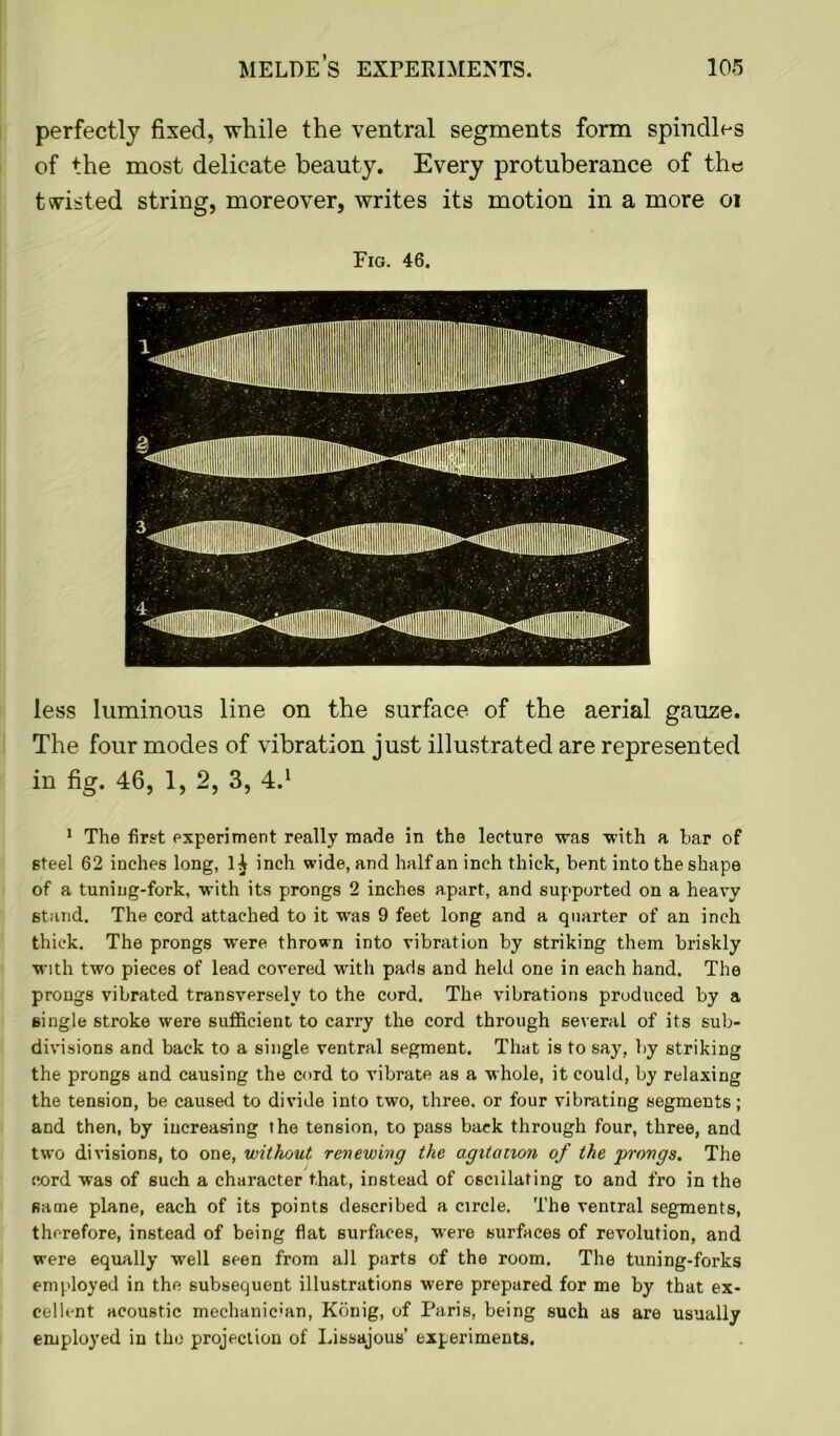 perfectly fixed, while the ventral segments form spindles of the most delicate beauty. Every protuberance of the twisted string, moreover, writes its motion in a more oi Fig. 46. less luminous line on the surface of the aerial gauze. The four modes of vibration just illustrated are represented in fig. 46, 1, 2, 3, 4.1 1 The first experiment really made in the lecture was with a bar of steel 62 inches long, lA inch wide, and half an inch thick, bent into the shape of a tuning-fork, with its prongs 2 inches apart, and supported on a heavy 6tand. The cord attached to it was 9 feet long and a quarter of an inch thick. The prongs were thrown into vibration by striking them briskly with two pieces of lead covered with pads and held one in each hand. The prongs vibrated transversely to the cord. The vibrations produced by a single stroke were sufficient to carry the cord through several of its sub- divisions and back to a single ventral segment. That is to say, by striking the prongs and causing the cord to vibrate as a whole, it could, by relaxing the tension, be caused to divide into two, three, or four vibrating segments; and then, by increasing the tension, to pass back through four, three, and two divisions, to one, without renewing the agitation of the prongs. The cord was of such a character that, instead of osculating to and fro in the same plane, each of its points described a circle. The ventral segments, therefore, instead of being flat surfaces, were surfaces of revolution, and were equally well seen from all parts of the room. The tuning-forks employed in the subsequent illustrations were prepared for me by that ex- cellent acoustic mechanician, Kbnig, of Paris, being such as are usually employed in the projection of Lissajous’ experiments.