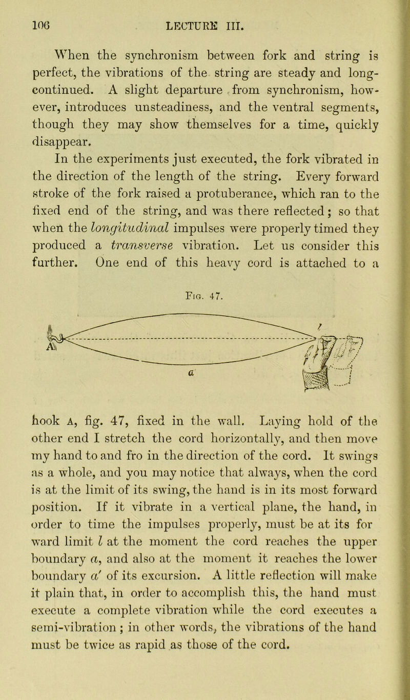 When the synchronism between fork and string is perfect, the vibrations of the string are steady and long- continued. A slight departure from synchronism, how- ever, introduces unsteadiness, and the ventral segments, though they may show themselves for a time, quickly disappear. In the experiments just executed, the fork vibrated in the direction of the length of the string. Every forward stroke of the fork raised a protuberance, which ran to the fixed end of the string, and was there reflected; so that when the longitudinal impulses were properly timed they produced a transverse vibration. Let us consider this further. One end of this heavy cord is attached to a Fig. 47. hook A, fig. 47, fixed in the wall. Laying hold of the other end I stretch the cord horizontally, and then move my hand to and fro in the direction of the cord. It swings as a whole, and you may notice that always, when the cord is at the limit of its swing, the hand is in its most forward position. If it vibrate in a vertical plane, the hand, in order to time the impulses properly, must be at its for ward limit l at the moment the cord reaches the upper boundary a, and also at the moment it reaches the lower boundary a‘' of its excursion. A little reflection will make it plain that, in order to accomplish this, the hand must execute a complete vibration while the cord executes a semi-vibration; in other words, the vibrations of the hand must be twice as rapid as those of the cord.