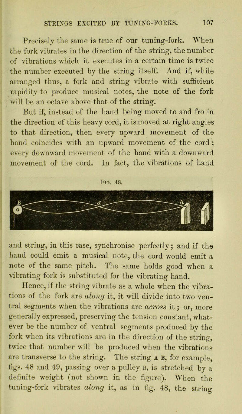 Precisely the same is true of our tuning-fork. When the fork vibrates in the direction of the string, the number of vibrations which it executes in a certain time is twice the number executed by the string itself. And if, while arranged thus, a fork and string vibrate with sufficient rapidity to produce musical notes, the note of the fork will be an octave above that of the string. But if, instead of the hand being moved to and fro in the direction of this heavy cord, it is moved at right angles to that direction, then every upward movement of the hand coincides with an upward movement of the cord ; every downward movement of the hand with a downward movement of the cord. In fact, the vibrations of hand Fig. 48. and string, in this case, synchronise perfectly; and if the hand could emit a musical note, the cord would emit a note of the same pitch. The same holds good when a vibrating fork is substituted for the vibrating hand. Hence, if the string vibrate as a whole when the vibra- tions of the fork are along it, it will divide into two ven- tral segments when the vibrations are across it; or, more generally expressed, preserving the tension constant, what- ever be the number of ventral segments produced by the fork when its vibrations are in the direction of the string, twice that number will be produced when the vibrations are transverse to the string. The string A B, for example, figs. 48 and 49, passing over a pulley B, is stretched by a definite weight (not shown in the figure). When the tuning-fork vibrates along it, as in fig. 48, the string