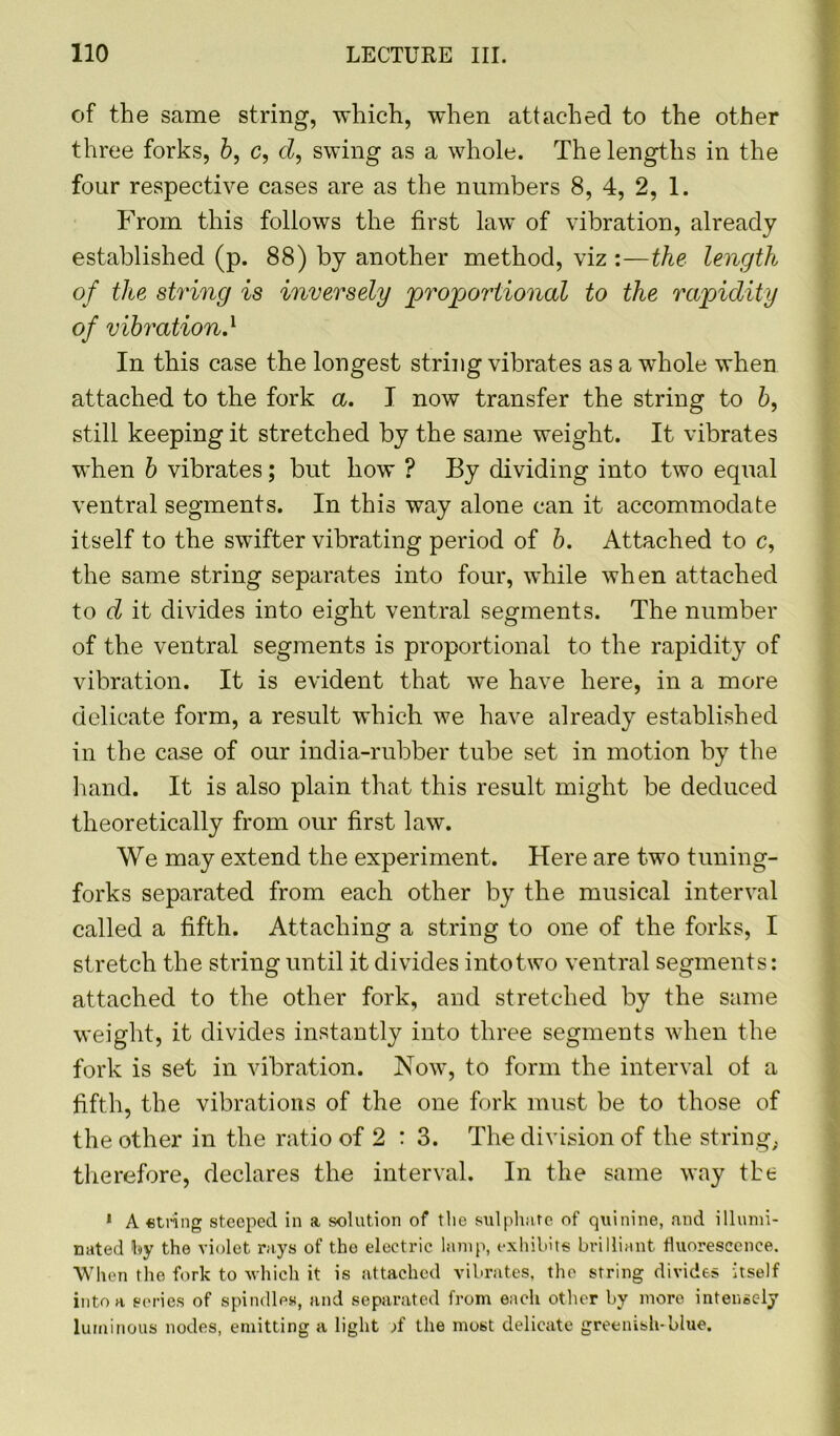 of the same string, which, when attached to the other three forks, b, c, d, swing as a whole. The lengths in the four respective cases are as the numbers 8, 4, 2, 1. From this follows the first law of vibration, already established (p. 88) by another method, viz :—the length of the string is inversely proportional to the rapidity of vibrationA In this case the longest string vibrates as a whole when attached to the fork a. I now transfer the string to 6, still keeping it stretched by the same weight. It vibrates when b vibrates; but how ? By dividing into two equal ventral segments. In this way alone can it accommodate itself to the swifter vibrating period of b. Attached to c, the same string separates into four, while when attached to d it divides into eight ventral segments. The number of the ventral segments is proportional to the rapidity of vibration. It is evident that we have here, in a more delicate form, a result which we have already established in the case of our india-rubber tube set in motion by the hand. It is also plain that this result might be deduced theoretically from our first law. We may extend the experiment. Here are two tuning- forks separated from each other by the musical interval called a fifth. Attaching a string to one of the forks, I stretch the string until it divides into two ventral segments: attached to the other fork, and stretched by the same weight, it divides instantly into three segments when the fork is set in vibration. Now, to form the interval of a fifth, the vibrations of the one fork must be to those of the other in the ratio of 2 : 3. The division of the string; therefore, declares the interval. In the same way the 1 A etring steeped in a solution of the sulphate of quinine, and illumi- nated fey the violet rays of the electric lamp, exhibits brilliant fluorescence. When the fork to which it is attached vibrates, the string divides itself into a series of spindles, and separated from each other by more intensely luminous nodes, emitting a light ;f the most delicate greenish-blue.
