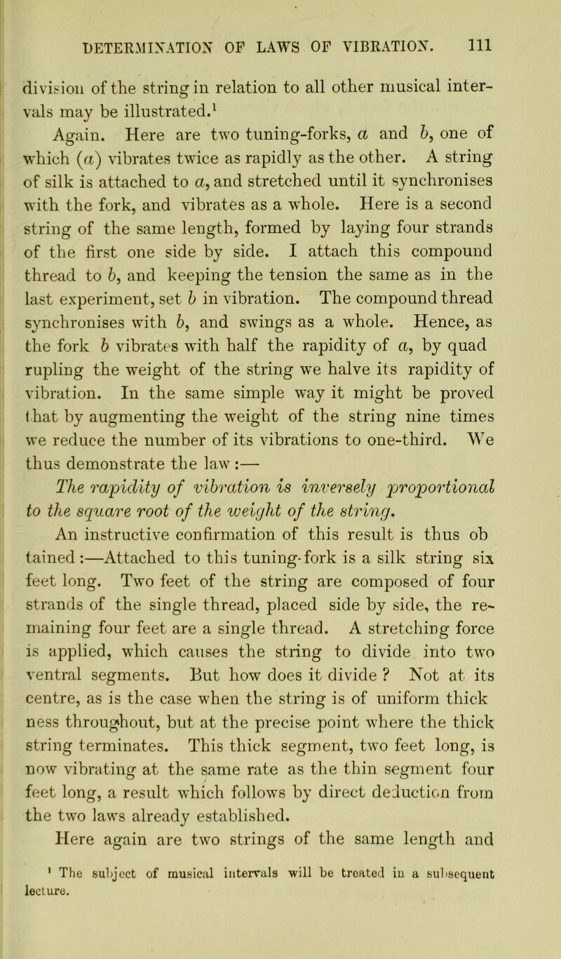 division of the string in relation to all other musical inter- vals may be illustrated.1 Again. Here are two tuning-forks, a and 6, one of which (a) vibrates twice as rapidly as the other. A string of silk is attached to a, and stretched until it synchronises with the fork, and vibrates as a whole. Here is a second string of the same length, formed by laying four strands of the first one side by side. I attach this compound thread to b, and keeping the tension the same as in the last experiment, set b in vibration. The compound thread synchronises with 6, and swings as a whole. Hence, as the fork b vibrates with half the rapidity of a, by quad rupling the weight of the string we halve its rapidity of vibration. In the same simple way it might be proved that by augmenting the weight of the string nine times we reduce the number of its vibrations to one-third. We thus demonstrate the law :— The rapidity of vibration is inversely proportional to the square root of the weight of the string. An instructive confirmation of this result is thus ob tained :—Attached to this tuning-fork is a silk string six feet long. Two feet of the string are composed of four strands of the single thread, placed side by side, the re- maining four feet are a single thread. A stretching force is applied, which causes the string to divide into two ventral segments. But how does it divide ? Not at its centre, as is the case when the string is of uniform thick ness throughout, but at the precise point where the thick string terminates. This thick segment, two feet long, is now vibrating at the same rate as the thin segment four feet long, a result which follows by direct deduction from the two laws already established. Here again are two strings of the same length and 1 The subject of musical intervals will be treated in a subsequent lecture.