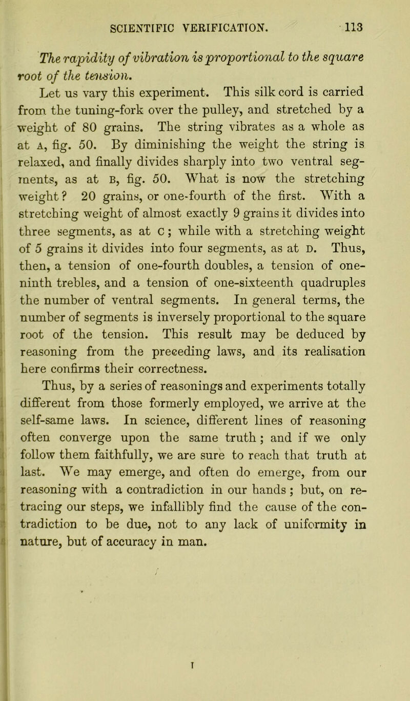 The rapid ity of vibrat ion is proportional to the square root of the tension. Let us vary this experiment. This silk cord is carried from the tuning-fork over the pulley, and stretched by a weight of 80 grains. The string vibrates as a whole as at a, fig. 50. By diminishing the weight the string is relaxed, and finally divides sharply into two ventral seg- ments, as at B, fig. 50. What is now the stretching weight ? 20 grains, or one-fourth of the first. With a stretching weight of almost exactly 9 grains it divides into three segments, as at C; while with a stretching weight of 5 grains it divides into four segments, as at D. Thus, then, a tension of one-fourth doubles, a tension of one- ninth trebles, and a tension of one-sixteenth quadruples the number of ventral segments. In general terms, the number of segments is inversely proportional to the square root of the tension. This result may be deduced by reasoning from the preceding laws, and its realisation here confirms their correctness. Thus, by a series of reasonings and experiments totally different from those formerly employed, we arrive at the self-same laws. In science, different lines of reasoning often converge upon the same truth ; and if we only follow them faithfully, we are sure to reach that truth at last. We may emerge, and often do emerge, from our reasoning with a contradiction in our hands ; but, on re- tracing our steps, we infallibly find the cause of the con- tradiction to be due, not to any lack of uniformity in nature, but of accuracy in man. T