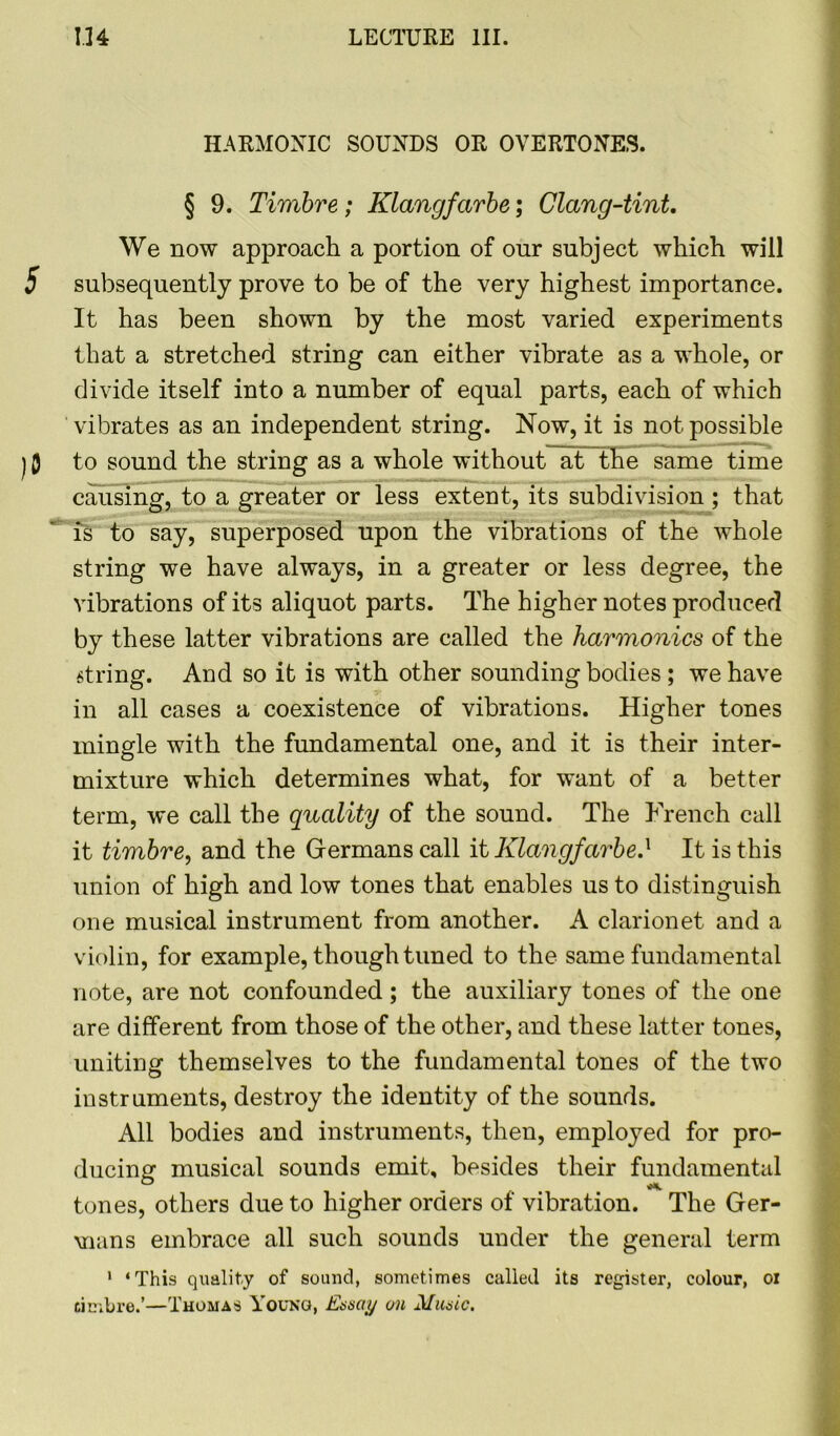 HARMONIC SOUNDS OR OVERTONES. § 9. Timbre; Klangfctrbe; Clang-tint. We now approach a portion of our subject which will 5 subsequently prove to be of the very highest importance. It has been shown by the most varied experiments that a stretched string can either vibrate as a whole, or divide itself into a number of equal parts, each of which vibrates as an independent string. Now, it is not possible j 0 to sound the string as a whole without at the same time causing, to a greater or less extent, its subdivision; that is to say, superposed upon the vibrations of the whole string we have always, in a greater or less degree, the vibrations of its aliquot parts. The higher notes produced by these latter vibrations are called the harmonics of the string. And so it is with other sounding bodies ; we have in all cases a coexistence of vibrations. Higher tones mingle with the fundamental one, and it is their inter- mixture which determines what, for want of a better term, we call the quality of the sound. The French call it timbre, and the Germans call it Klangfarbe} It is this union of high and low tones that enables us to distinguish one musical instrument from another. A clarionet and a violin, for example, though tuned to the same fundamental note, are not confounded; the auxiliary tones of the one are different from those of the other, and these latter tones, uniting themselves to the fundamental tones of the two instruments, destroy the identity of the sounds. All bodies and instruments, then, employed for pro- ducing musical sounds emit, besides their fundamental tones, others due to higher orders of vibration. The Ger- mans embrace all such sounds under the general term 1 ‘This quality of sound, sometimes called its register, colour, oi timbre.’—Thomas Young, Essay on Music.