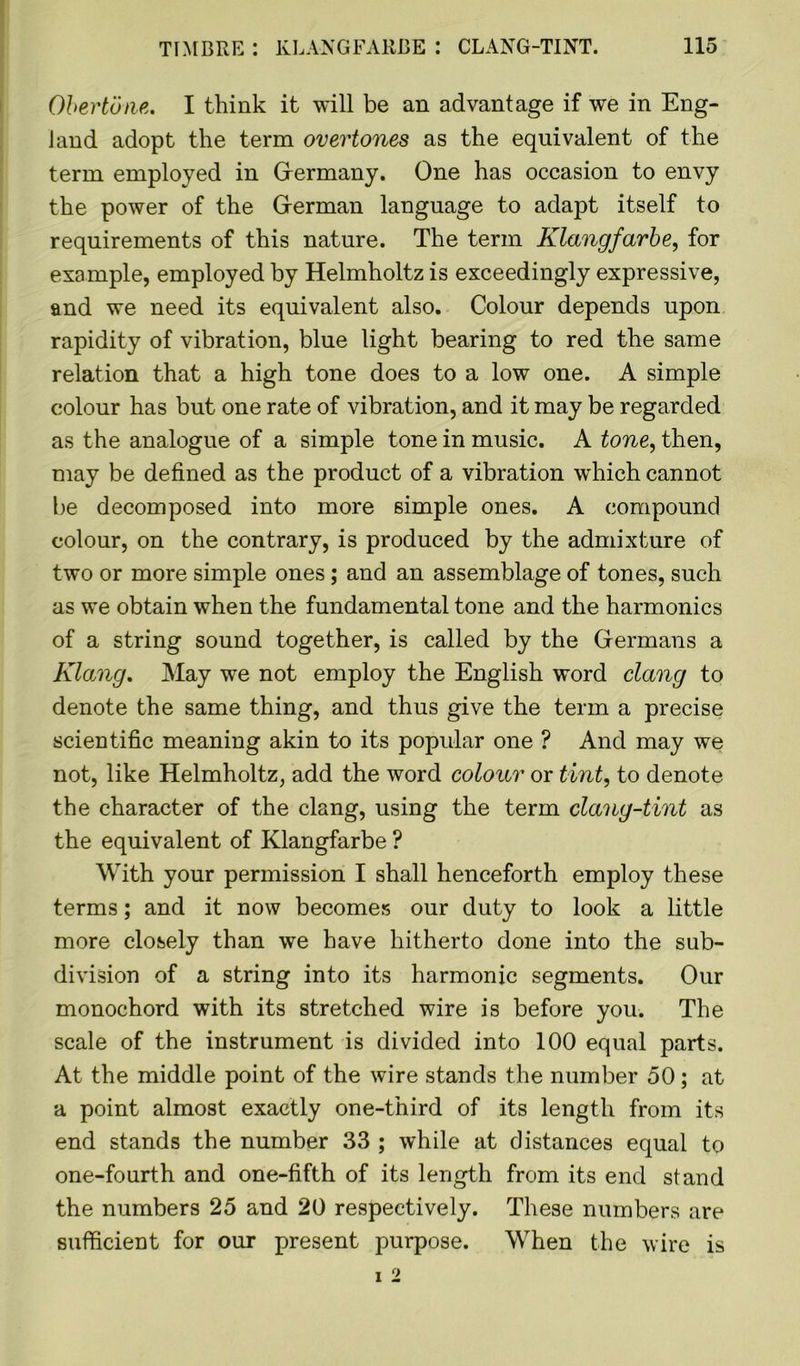 Obertone. I think it will be an advantage if we in Eng- land adopt the term overtones as the equivalent of the term employed in Germany. One has occasion to envy the power of the German language to adapt itself to requirements of this nature. The term Klangfarbe, for example, employed by Helmholtz is exceedingly expressive, and we need its equivalent also. Colour depends upon rapidity of vibration, blue light bearing to red the same relation that a high tone does to a low one. A simple colour has but one rate of vibration, and it may be regarded as the analogue of a simple tone in music. A tone, then, may be defined as the product of a vibration which cannot be decomposed into more simple ones. A compound colour, on the contrary, is produced by the admixture of two or more simple ones; and an assemblage of tones, such as we obtain when the fundamental tone and the harmonics of a string sound together, is called by the Germans a Klang. May we not employ the English word clang to denote the same thing, and thus give the term a precise scientific meaning akin to its popular one ? And may we not, like Helmholtz, add the word colour or tint, to denote the character of the clang, using the term clang-tint as the equivalent of Klangfarbe ? With your permission I shall henceforth employ these terms; and it now becomes our duty to look a little more closely than we have hitherto done into the sub- division of a string into its harmonic segments. Our monochord with its stretched wire is before you. The scale of the instrument is divided into 100 equal parts. At the middle point of the wire stands the number 50; at a point almost exactly one-third of its length from its end stands the number 33 ; while at distances equal to one-fourth and one-fifth of its length from its end stand the numbers 25 and 20 respectively. These numbers are sufficient for our present purpose. When the wire is