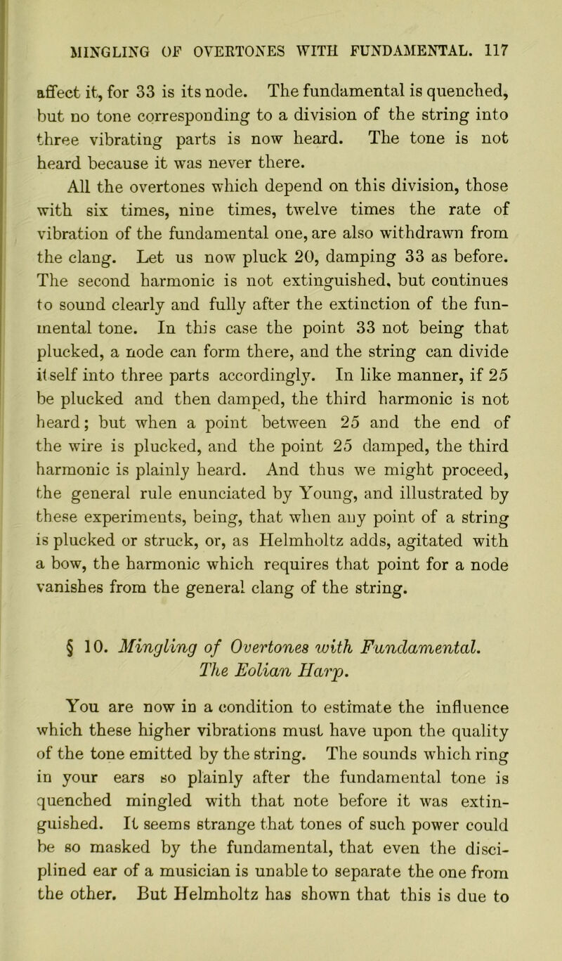 affect it, for 33 is its node. The fundamental is quenched, but no tone corresponding to a division of the string into three vibrating parts is now heard. The tone is not heard because it was never there. All the overtones which depend on this division, those with six times, nine times, twelve times the rate of vibration of the fundamental one, are also withdrawn from the clang. Let us now pluck 20, damping 33 as before. The second harmonic is not extinguished, but continues to sound clearly and fully after the extinction of the fun- inental tone. In this case the point 33 not being that plucked, a node can form there, and the string can divide itself into three parts accordingly. In like manner, if 25 be plucked and then damped, the third harmonic is not heard; but when a point between 25 and the end of the wire is plucked, and the point 25 damped, the third harmonic is plainly heard. And thus we might proceed, the general rule enunciated by Young, and illustrated by these experiments, being, that when any point of a string is plucked or struck, or, as Helmholtz adds, agitated with a bow, the harmonic which requires that point for a node vanishes from the general clang of the string. § 10. Mingling of Overtones with Fundamental. The Eolian Harp. You are now in a condition to estimate the influence which these higher vibrations must have upon the quality of the tone emitted by the string. The sounds which ring in your ears so plainly after the fundamental tone is quenched mingled with that note before it was extin- guished. It seems strange that tones of such power could be so masked by the fundamental, that even the disci- plined ear of a musician is unable to separate the one from the other. But Helmholtz has shown that this is due to
