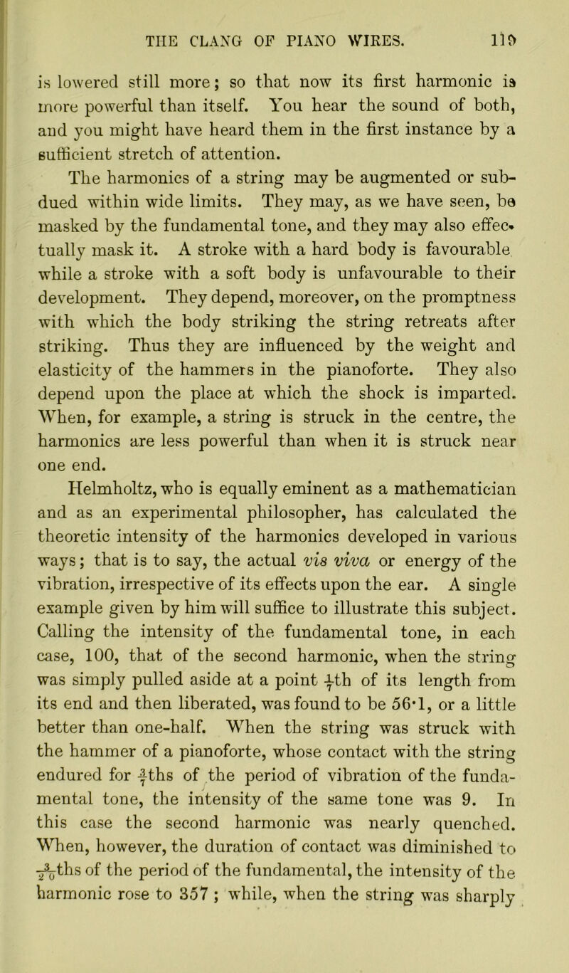 is lowered still more; so that now its first harmonic is more powerful than itself. You hear the sound of both, and you might have heard them in the first instance by a sufficient stretch of attention. The harmonics of a string may be augmented or sub- dued within wide limits. They may, as we have seen, ba masked by the fundamental tone, and they may also effec* tually mask it. A stroke with a hard body is favourable while a stroke with a soft body is unfavourable to their development. They depend, moreover, on the promptness with which the body striking the string retreats after striking. Thus they are influenced by the weight and elasticity of the hammers in the pianoforte. They also depend upon the place at which the shock is imparted. When, for example, a string is struck in the centre, the harmonics are less powerful than when it is struck near one end. Helmholtz, who is equally eminent as a mathematician and as an experimental philosopher, has calculated the theoretic intensity of the harmonics developed in various ways; that is to say, the actual vis viva or energy of the vibration, irrespective of its effects upon the ear. A single example given by him will suffice to illustrate this subject. Calling the intensity of the fundamental tone, in each case, 100, that of the second harmonic, when the string was simply pulled aside at a point -|th of its length from its end and then liberated, was found to be 56*1, or a little better than one-half. When the string was struck with the hammer of a pianoforte, whose contact with the string endured for -|ths of the period of vibration of the funda- mental tone, the intensity of the same tone was 9. In this case the second harmonic was nearly quenched. When, however, the duration of contact was diminished to ^jthsof the period of the fundamental, the intensity of the harmonic rose to 357 ; while, when the string was sharply