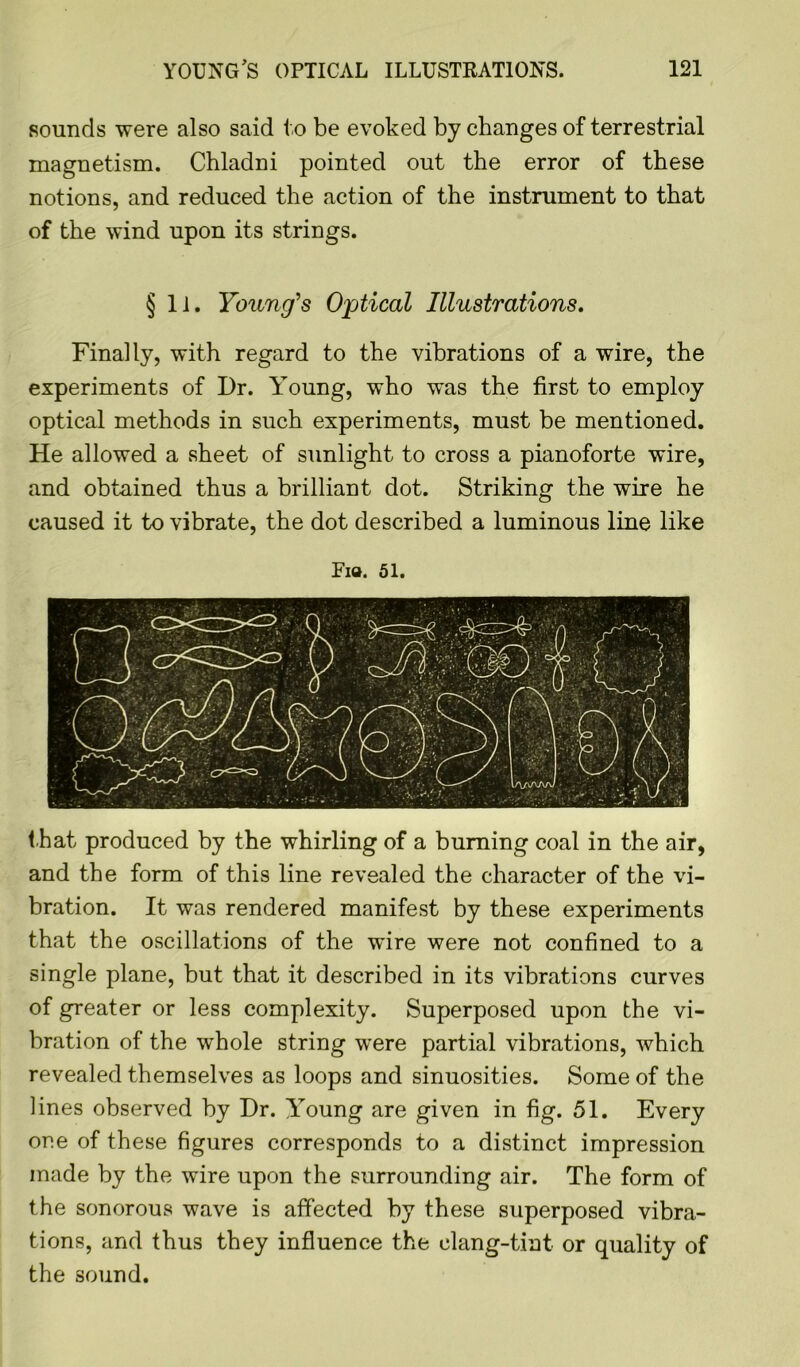 Rounds were also said to be evoked by changes of terrestrial magnetism. Chladni pointed out the error of these notions, and reduced the action of the instrument to that of the wind upon its strings. §11. Young's Optical Illustrations. Finally, with regard to the vibrations of a wire, the experiments of Dr. Young, who was the first to employ optical methods in such experiments, must be mentioned. He allowed a sheet of sunlight to cross a pianoforte wire, and obtained thus a brilliant dot. Striking the wire he caused it to vibrate, the dot described a luminous line like Pia. 51. t hat produced by the whirling of a burning coal in the air, and the form of this line revealed the character of the vi- bration. It was rendered manifest by these experiments that the oscillations of the wire were not confined to a single plane, but that it described in its vibrations curves of greater or less complexity. Superposed upon the vi- bration of the whole string wrere partial vibrations, which revealed themselves as loops and sinuosities. Some of the lines observed by Dr. Young are given in fig. 51. Every one of these figures corresponds to a distinct impression made by the wire upon the surrounding air. The form of the sonorous wave is affected by these superposed vibra- tions, and thus they influence the clang-tint or quality of the sound.