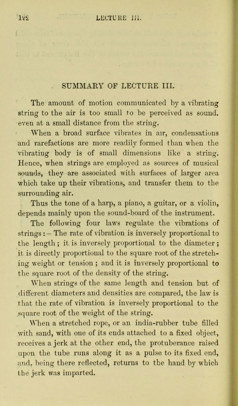 SUMMARY OF LECTURE III. The amount of motion communicated by a vibrating string to the air is too small to be perceived as sound, even at a small distance from the string. When a broad surface vibrates in air, condensations and rarefactions are more readily formed than when the vibrating body is of small dimensions like a string. Hence, when strings are employed as sources of musical sounds, they are associated with surfaces of larger area which take up their vibrations, and transfer them to the surrounding air. Thus the tone of a harp, a piano, a guitar, or a violin, depends mainly upon the sound-board of the instrument. The following four laws regulate the vibrations of strings The rate of vibration is inversely proportional to the length ; it is inversely proportional to the diameter ; it is directly proportional to the square root of the stretch- ing weight or tension ; and it is inversely proportional to the square root of the density of the string. When strings of the same length and tension but of different diameters and densities are compared, the law is that the rate of vibration is inversely proportional to the square root of the weight of the string. When a stretched rope, or an india-rubber tube filled with sand, with one of its ends attached to a fixed object, receives a jerk at the other end, the protuberance raised upon the tube runs along it as a pulse to its fixed end, and. being there reflected, returns to the hand by which the jerk was imparted.