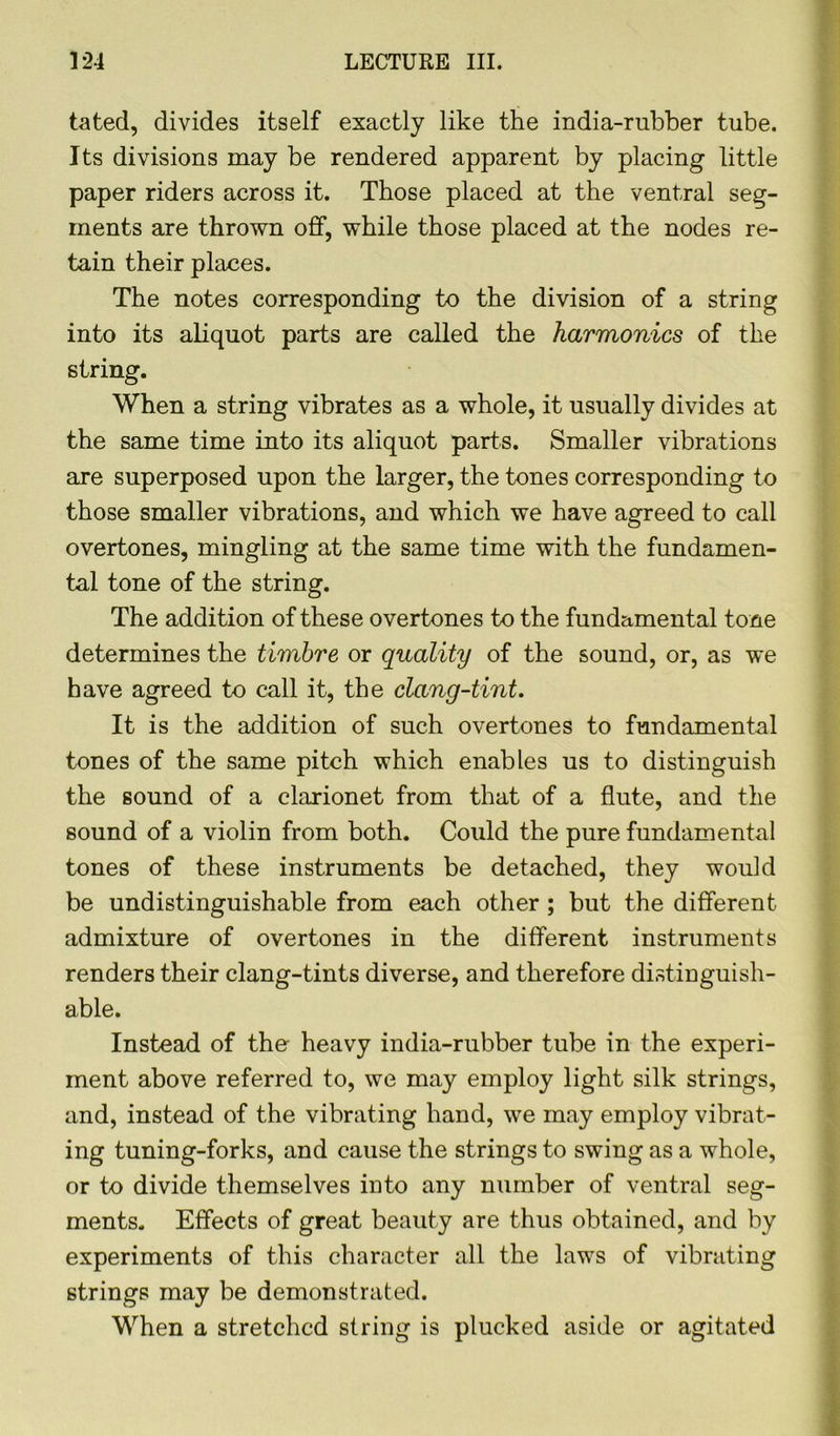 tated, divides itself exactly like the india-rubber tube. Its divisions may be rendered apparent by placing little paper riders across it. Those placed at the ventral seg- ments are thrown off, while those placed at the nodes re- tain their places. The notes corresponding to the division of a string into its aliquot parts are called the harmonics of the string. When a string vibrates as a whole, it usually divides at the same time into its aliquot parts. Smaller vibrations are superposed upon the larger, the tones corresponding to those smaller vibrations, and which we have agreed to call overtones, mingling at the same time with the fundamen- tal tone of the string. The addition of these overtones to the fundamental tone determines the timbre or quality of the sound, or, as we have agreed to call it, the clang-tint. It is the addition of such overtones to fundamental tones of the same pitch which enables us to distinguish the sound of a clarionet from that of a flute, and the sound of a violin from both. Could the pure fundamental tones of these instruments be detached, they would be undistinguishable from each other ; but the different admixture of overtones in the different instruments renders their clang-tints diverse, and therefore distinguish- able. Instead of the heavy india-rubber tube in the experi- ment above referred to, we may employ light silk strings, and, instead of the vibrating hand, we may employ vibrat- ing tuning-forks, and cause the strings to swing as a whole, or to divide themselves into any number of ventral seg- ments. Effects of great beauty are thus obtained, and by experiments of this character all the laws of vibrating strings may be demonstrated. When a stretched string is plucked aside or agitated