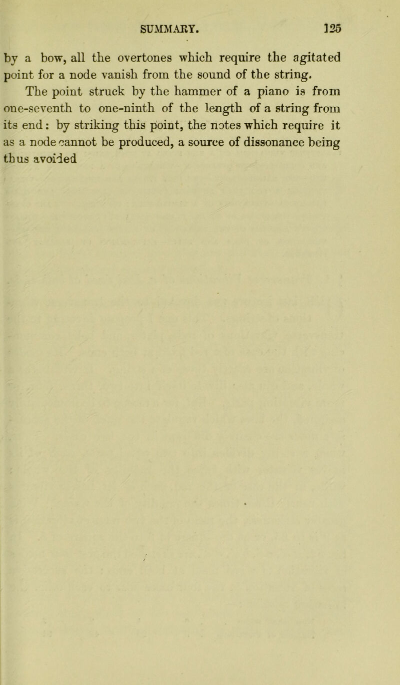 by a bow, all the overtones which require the agitated point for a node vanish from the sound of the string. The point struck by the hammer of a piano is from one-seventh to one-ninth of the length of a string from its end: by striking this point, the notes which require it as a node cannot be produced, a source of dissonance being thus avoided
