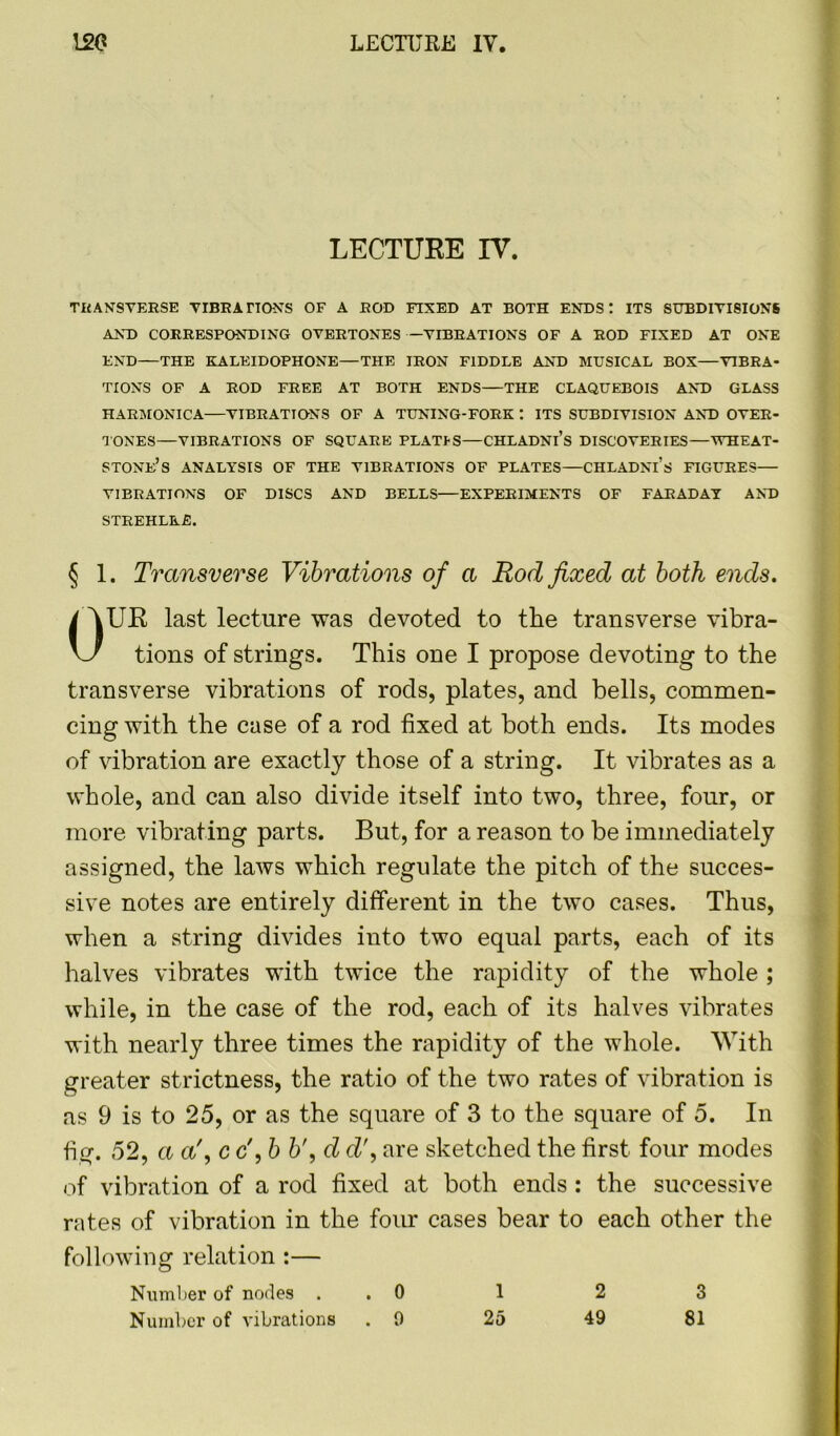 LECTURE IV. TRANSVERSE VIBRATIONS OF A ROD FIXED AT BOTH ENDS: ITS SUBDIVISIONS AND CORRESPONDING OVERTONES —VIBRATIONS OF A ROD FIXED AT ONE END—THE KALEIDOPHONE—THE IRON FIDDLE AND MUSICAL BOX—VIBRA- TIONS OF A ROD FREE AT BOTH ENDS—THE CLAQUEBOIS AND GLASS HARMONICA VIBRATIONS OF A TUNING-FORK t ITS SUBDIVISION AND OVER- TONES—VIBRATIONS OF SQUARE PLATIS—CHLADNl’s DISCOVERIES—WHEAT- STONE’S ANALYSIS OF THE VIBRATIONS OF PLATES—CHLADNl’s FIGURES— VIBRATIONS OF DISCS AND BELLS—EXPERIMENTS OF FARADAY AND STREHLRE. § 1. Transverse Vibrations of a Rod fixed at both ends. UR last lecture was devoted to the transverse vibra- tions of strings. This one I propose devoting to the transverse vibrations of rods, plates, and bells, commen- cing with the case of a rod fixed at both ends. Its modes of vibration are exactly those of a string. It vibrates as a whole, and can also divide itself into two, three, four, or more vibrating parts. But, for a reason to be immediately assigned, the laws which regulate the pitch of the succes- sive notes are entirely different in the two cases. Thus, when a string divides into two equal parts, each of its halves vibrates with twice the rapidity of the whole ; while, in the case of the rod, each of its halves vibrates with nearly three times the rapidity of the whole. With greater strictness, the ratio of the two rates of vibration is as 9 is to 25, or as the square of 3 to the square of 5. In fig. 52, a a\ c c', b b\ d d\ are sketched the first four modes of vibration of a rod fixed at both ends : the successive rates of vibration in the four cases bear to each other the following relation :— Number of nodes . . 0 1 2 3 Number of vibrations .0 25 49 81