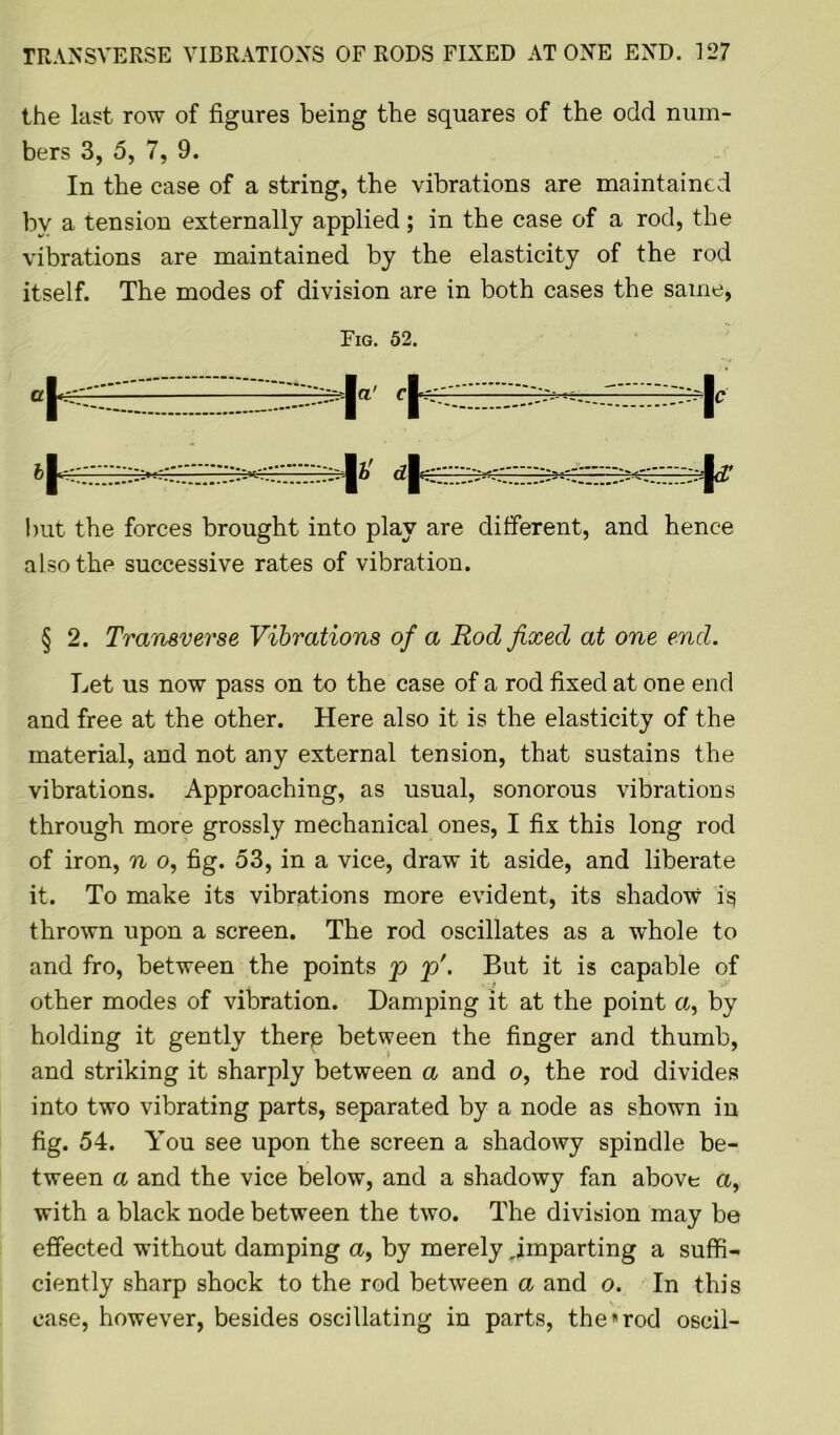 the last row of figures being the squares of the odd num- bers 3, 5, 7, 9. In the case of a string, the vibrations are maintained bv a tension externally applied; in the case of a rod, the vibrations are maintained by the elasticity of the rod itself. The modes of division are in both cases the same, Fig. 52. but the forces brought into play are different, and hence also the successive rates of vibration. § 2. Transverse Vibrations of a Rod fixed at one end. Let us now pass on to the case of a rod fixed at one end and free at the other. Here also it is the elasticity of the material, and not any external tension, that sustains the vibrations. Approaching, as usual, sonorous vibrations through more grossly mechanical ones, I fix this long rod of iron, n o, fig. 53, in a vice, draw it aside, and liberate it. To make its vibrations more evident, its shadow is thrown upon a screen. The rod oscillates as a whole to and fro, between the points p p\ But it is capable of other modes of vibration. Damping it at the point a, by holding it gently there between the finger and thumb, and striking it sharply between a and o, the rod divides into two vibrating parts, separated by a node as shown in fig. 54. You see upon the screen a shadowy spindle be- tween a and the vice below, and a shadowy fan above a, with a black node between the two. The division may be effected without damping a, by merely ^imparting a suffi- ciently sharp shock to the rod between a and o. In this case, however, besides oscillating in parts, the*rod oscil-
