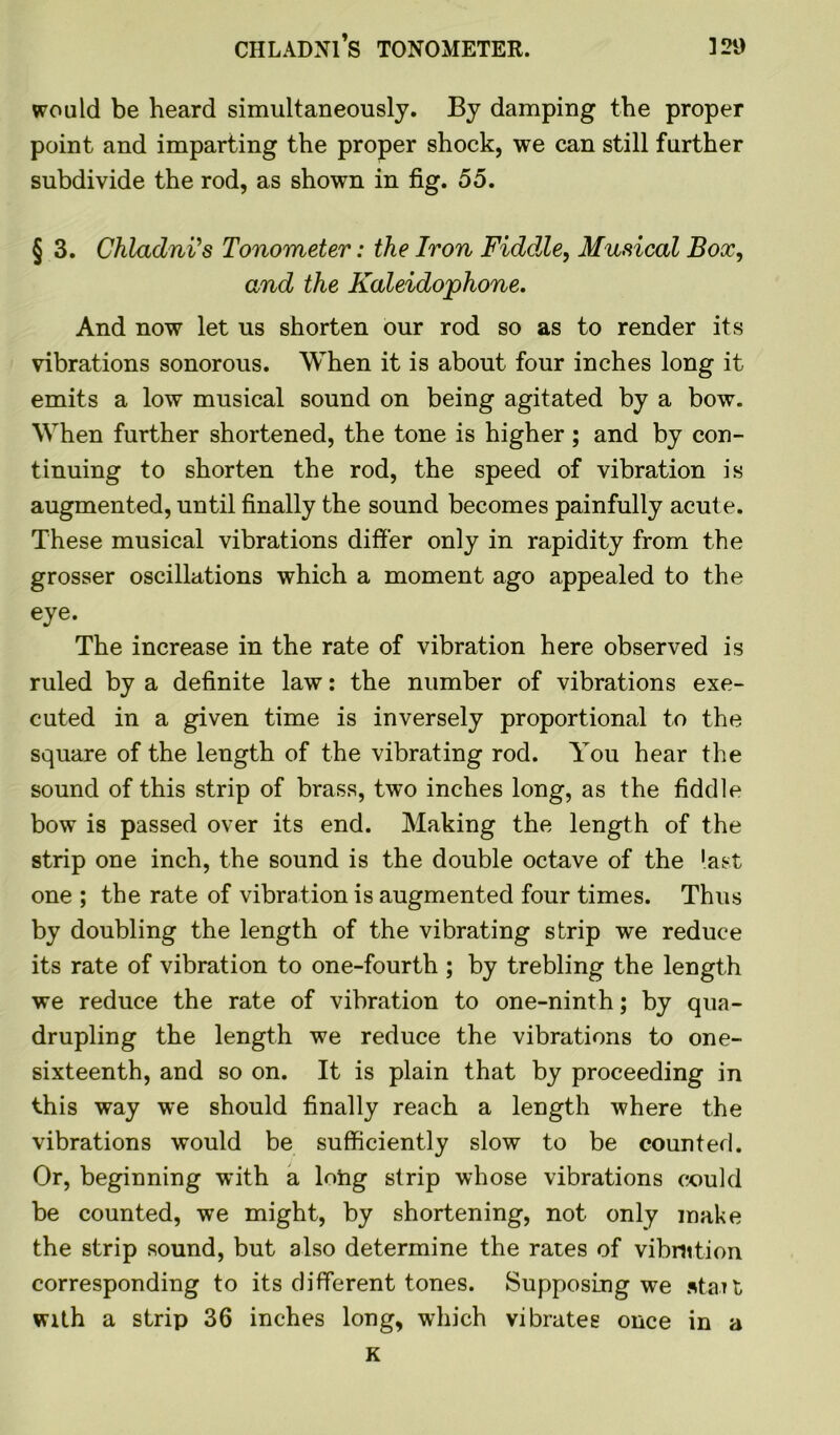 would be heard simultaneously. By damping the proper point and imparting the proper shock, we can still further subdivide the rod, as shown in fig. 55. § 3. ChladnVs Tonometer: the Iron Fiddle, Musical Box, and the Kaleidojphone. And now let us shorten our rod so as to render its vibrations sonorous. When it is about four inches long it emits a low musical sound on being agitated by a bow. When further shortened, the tone is higher; and by con- tinuing to shorten the rod, the speed of vibration is augmented, until finally the sound becomes painfully acute. These musical vibrations differ only in rapidity from the grosser oscillations which a moment ago appealed to the eye. The increase in the rate of vibration here observed is ruled by a definite law: the number of vibrations exe- cuted in a given time is inversely proportional to the square of the length of the vibrating rod. You hear the sound of this strip of brass, two inches long, as the fiddle bow is passed over its end. Making the length of the strip one inch, the sound is the double octave of the last one ; the rate of vibration is augmented four times. Thus by doubling the length of the vibrating strip we reduce its rate of vibration to one-fourth ; by trebling the length we reduce the rate of vibration to one-ninth; by qua- drupling the length we reduce the vibrations to one- sixteenth, and so on. It is plain that by proceeding in this way we should finally reach a length where the vibrations would be sufficiently slow to be counted. Or, beginning with a loftg strip whose vibrations could be counted, we might, by shortening, not only make the strip sound, but also determine the rates of vibration corresponding to its different tones. Supposing we stait with a strip 36 inches long, which vibrates once in a K