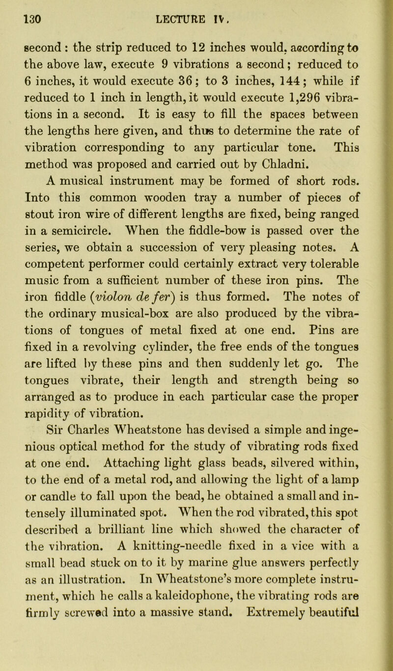 second : the strip reduced to 12 inches would, according to the above law, execute 9 vibrations a second; reduced to 6 inches, it would execute 36; to 3 inches, 144; while if reduced to 1 inch in length, it would execute 1,296 vibra- tions in a second. It is easy to fill the spaces between the lengths here given, and thus to determine the rate of vibration corresponding to any particular tone. This method was proposed and carried out by Chladni. A musical instrument may be formed of short rods. Into this common wooden tray a number of pieces of stout iron wire of different lengths are fixed, being ranged in a semicircle. When the fiddle-bow is passed over the series, we obtain a succession of very pleasing notes. A competent performer could certainly extract very tolerable music from a sufficient number of these iron pins. The iron fiddle (violon defer) is thus formed. The notes of the ordinary musical-box are also produced by the vibra- tions of tongues of metal fixed at one end. Pins are fixed in a revolving cylinder, the free ends of the tongues are lifted by these pins and then suddenly let go. The tongues vibrate, their length and strength being so arranged as to produce in each particular case the proper rapidity of vibration. Sir Charles Wheatstone has devised a simple and inge- nious optical method for the study of vibrating rods fixed at one end. Attaching light glass beads, silvered within, to the end of a metal rod, and allowing the light of a lamp or candle to fall upon the bead, he obtained a small and in- tensely illuminated spot. When the rod vibrated, this spot described a brilliant line which showed the character of the vibration. A knitting-needle fixed in a vice with a small bead stuck on to it by marine glue answers perfectly as an illustration. In Wheatstone’s more complete instru- ment, which he calls a kaleidophone, the vibrating rods are firmly screwed into a massive stand. Extremely beautiful