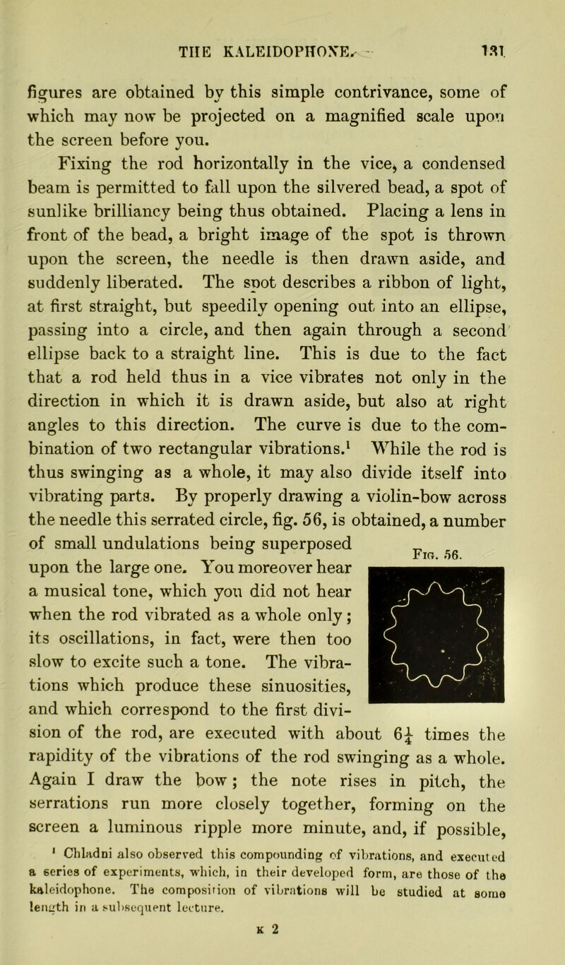 figures are obtained by this simple contrivance, some of which may now be projected on a magnified scale upon the screen before you. Fixing the rod horizontally in the vice, a condensed beam is permitted to fall upon the silvered bead, a spot of sunlike brilliancy being thus obtained. Placing a lens in front of the bead, a bright image of the spot is thrown upon the screen, the needle is then drawn aside, and suddenly liberated. The spot describes a ribbon of light, at first straight, but speedily opening out into an ellipse, passing into a circle, and then again through a second ellipse back to a straight line. This is due to the fact that a rod held thus in a vice vibrates not only in the direction in which it is drawn aside, but also at right angles to this direction. The curve is due to the com- bination of two rectangular vibrations.1 While the rod is thus swinging as a whole, it may also divide itself into vibrating parts. By properly drawing a violin-bow across the needle this serrated circle, fig. 56, is obtained, a number of small undulations being superposed upon the large one. You moreover hear a musical tone, which you did not hear when the rod vibrated as a whole only; its oscillations, in fact, were then too slow to excite such a tone. The vibra- tions which produce these sinuosities, and which correspond to the first divi- sion of the rod, are executed with about 6J times the rapidity of the vibrations of the rod swinging as a whole. Again I draw the bow; the note rises in pitch, the serrations run more closely together, forming on the screen a luminous ripple more minute, and, if possible, 1 Chladni also observed this compounding of vibrations, and executed a series of experiments, which, in their developed form, are those of the kaleidophone. The composition of vibrations will be studied at some length in a subsequent lecture. Fir. 56.