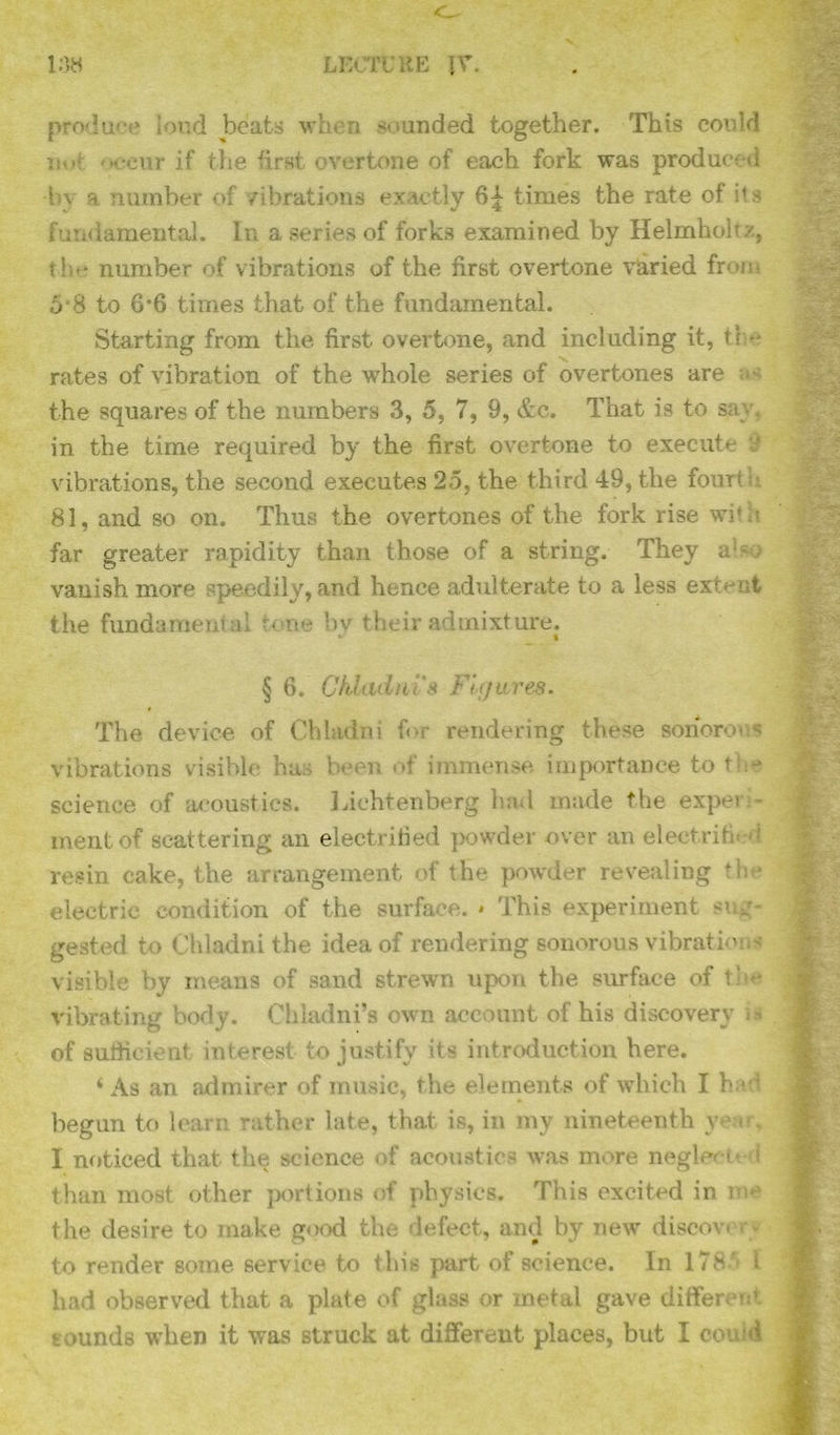 108 LECTURE \V. produce loud beats when sounded together. This could mv. if the first overtone of each fork was produced h\ a number of vibrations exactly 64 times the rate of ils fundamental. In a series of forks examined by Helmhoh /, the number of vibrations of the first overtone varied from 0 S to 6*6 times that of the fundamental. Starting from the first overtime, and including it, tee rates of vibration of the whole series of overtones are as the squares of the numbers 3, 5, 7, 9, etc. That is to sc in the time required by the first overtone to execute vibrations, the second executes 25, the third 49, the fourth 81, and so on. Thus the overtones of the fork rise with far greater rapidity than those of a string. They a1 so vanish more speedily, and hence adulterate to a less extent the fundament al t< ne by their admixture. t § 6. Chlculms Figures* * The device of Chladni for rendering these sonorous vibrations visible has been of immense importance to the science of acoustics. Lichtenberg had made the experi- ment of scattering an electrified powder over an electrified resin cake, the arrangement of the powder revealing the electric condition of the surface. * This experiment sug- gested to Chladni the idea of rendering sonorous vibrations visible by means of sand strewn upon the surface of the vibrating body. Chladni’s own account of his discovery - of sufficient interest to justify its introduction here. 4 As an admirer of music, the elements of which I had begun to learn rather late, that is, in my nineteenth year, 1 noticed that the science of acoustics was more neglect*. \ than most other portions of physics. This excited in me the desire to make good the defect, and by new discov. rv to render some service to this part of science. In 1785 i had observed that a plate of glass or metal gave different tounds when it was struck at different places, but I couid
