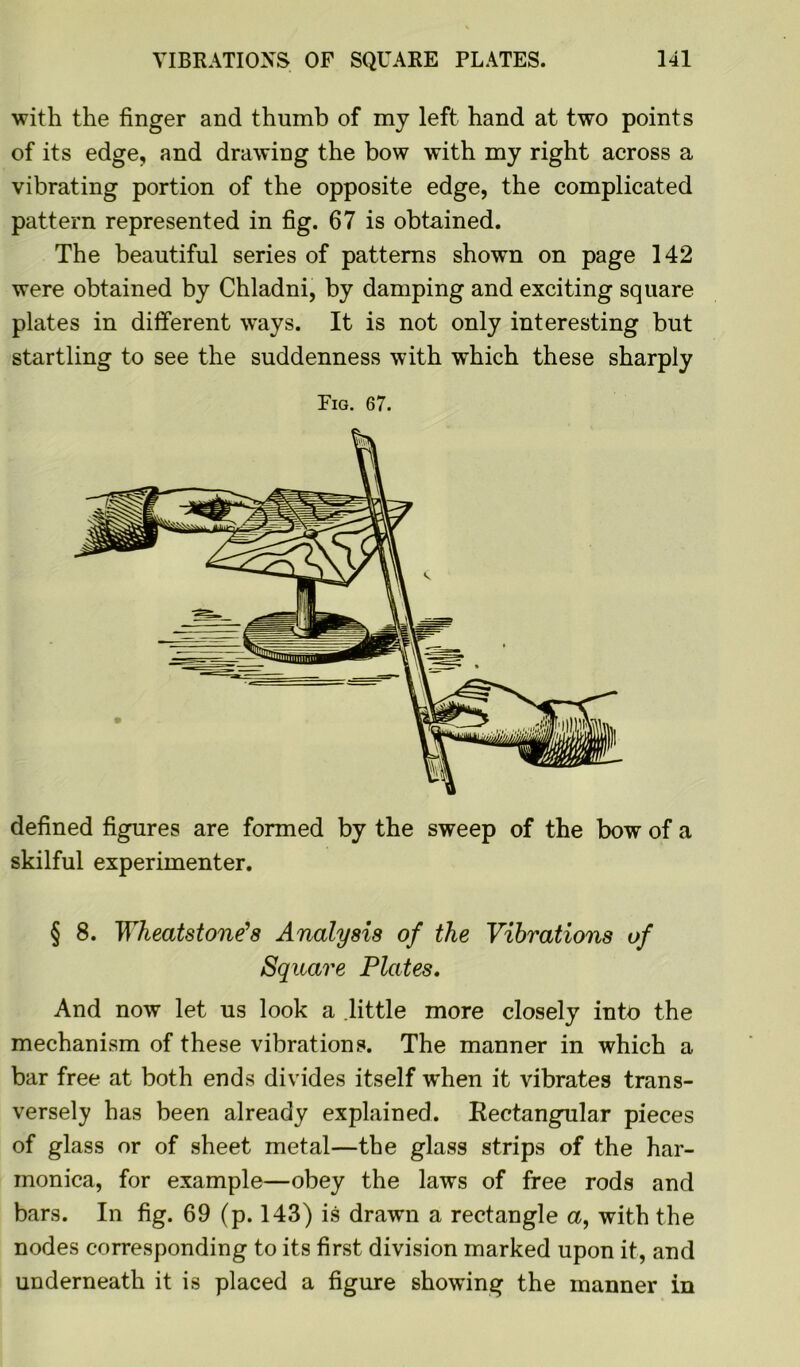 with the finger and thumb of my left hand at two points of its edge, and drawing the bow with my right across a vibrating portion of the opposite edge, the complicated pattern represented in fig. 67 is obtained. The beautiful series of patterns shown on page 142 were obtained by Chladni, by damping and exciting square plates in different ways. It is not only interesting but startling to see the suddenness with which these sharply Fig. 67. defined figures are formed by the sweep of the bow of a skilful experimenter. § 8. Wheatstone’s Analysis of the Vibrations of Square Plates. And now let us look a little more closely into the mechanism of these vibrations. The manner in which a bar free at both ends divides itself w*hen it vibrates trans- versely has been already explained. Rectangular pieces of glass or of sheet metal—the glass strips of the har- monica, for example—obey the laws of free rods and bars. In fig. 69 (p. 143) is drawn a rectangle a, with the nodes corresponding to its first division marked upon it, and underneath it is placed a figure showing the manner in