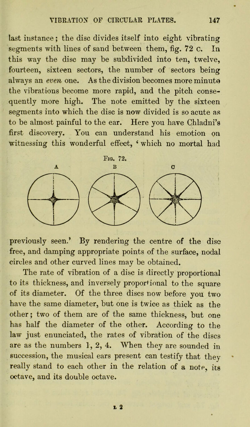 last instance; the disc divides itself into eight vibrating segments with lines of sand between them, fig. 72 c. In this way the disc may be subdivided into ten, twelve, fourteen, sixteen sectors, the number of sectors being always an even one. As the division becomes more minuto the vibrations become more rapid, and the pitch conse- quently more high. The note emitted by the sixteen segments into which the disc is now divided is so acute as to be almost painful to the ear. Here you have Chladni’s first discovery. You can understand his emotion on witnessing this wonderful effect, i which no mortal had Fig. 72. ABC previously seen.’ By rendering the centre of the disc free, and damping appropriate points of the surface, nodal circles and other curved lines may be obtained. The rate of vibration of a disc is directly proportional to its thickness, and inversely proportional to the square of its diameter. Of the three discs now before you two have the same diameter, but one is twice as thick as the other; two of them are of the same thickness, but one has half the diameter of the other. According to the law just enunciated, the rates of vibration of the discs are as the numbers 1, 2, 4. When they are sounded in succession, the musical ears present can testify that they really stand to each other in the relation of a nofp, its octave, and its double octave.