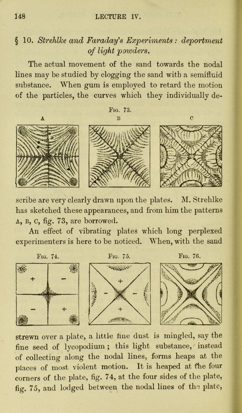 § 10. Strehlke and Faraday's Experiments : deportment of light powders. The actual movement of the sand towards the nodal lines may be studied by clogging the sand with a semifluid substance. When gum is employed to retard the motion of the particles, the curves which they individually de- A Fig. 73. B C scribe are very clearly drawn upon the plates. M. Strehlke has sketched these appearances, and from him the patterns A, B, c, fig. 73, are borrowed. An effect of vibrating plates which long perplexed experimenters is here to be noticed. When, with the sand Fig. 74. '4$ + — i ■i 4- m Fig. 75. strewn over a plate, a little tine dust is mingled, say the fine seed of lycopodium ; this light substance, instead of collecting along the nodal lines, forms heaps at the places of most violent motion. It is heaped at fhe four corners of the plate, fig. 74, at the four sides of the plate, fig. 75, and lodged between the nodal lines of the plate,
