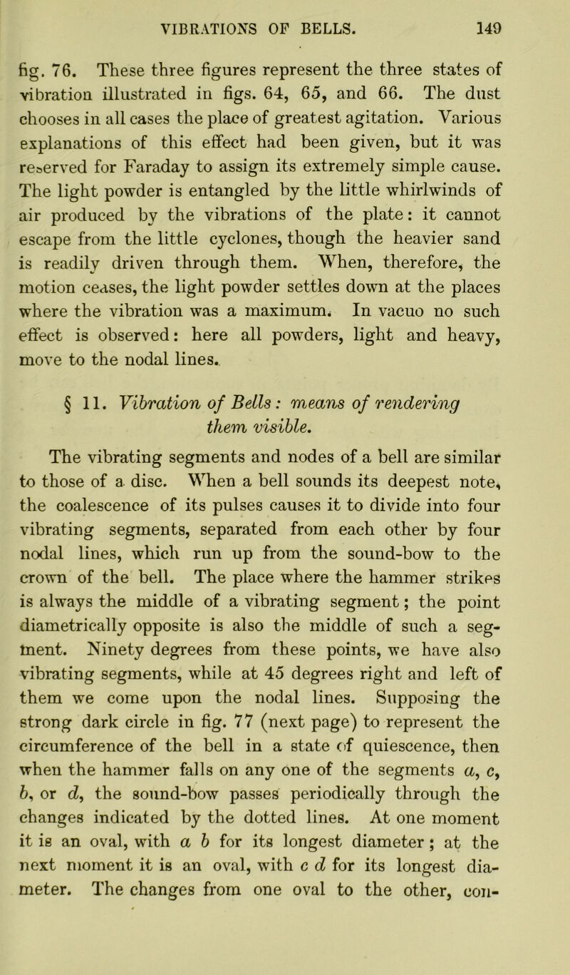 fig. 76. These three figures represent the three states of vibration illustrated in figs. 64, 65, and 66. The dust chooses in all cases the place of greatest agitation. Various explanations of this effect had been given, but it was reserved for Faraday to assign its extremely simple cause. The light powder is entangled by the little whirlwinds of air produced by the vibrations of the plate: it cannot escape from the little cyclones, though the heavier sand is readily driven through them. When, therefore, the motion ceases, the light powder settles down at the places where the vibration was a maximum. In vacuo no such effect is observed: here all powders, light and heavy, move to the nodal lines. § 11. Vibration of Beils: means of rendering them visible. The vibrating segments and nodes of a bell are similar to those of a. disc. When a bell sounds its deepest note* the coalescence of its pulses causes it to divide into four vibrating segments, separated from each other by four nodal lines, which run up from the sound-bow to the crown of the bell. The place where the hammer strikes is always the middle of a vibrating segment; the point diametrically opposite is also the middle of such a seg- ment. Ninety degrees from these points, we have also vibrating segments, while at 45 degrees right and left of them we come upon the nodal lines. Supposing the strong dark circle in fig. 77 (next page) to represent the circumference of the bell in a state of quiescence, then when the hammer falls on any one of the segments a, c, 6, or cZ, the sound-bow passes periodically through the changes indicated by the dotted lines. At one moment it is an oval, with a b for its longest diameter; at the next moment it is an oval, with c d for its longest dia- meter. The changes from one oval to the other, con-