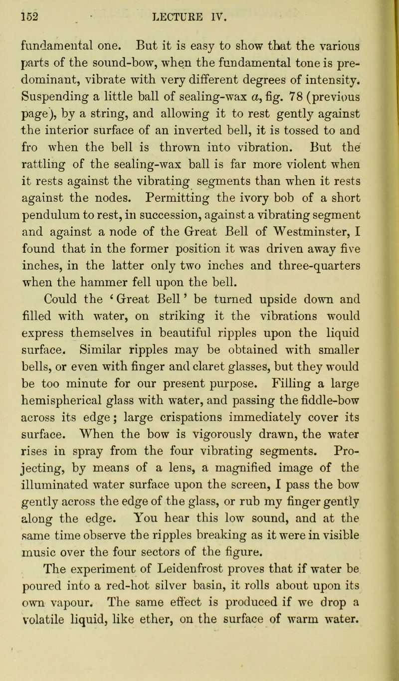 fundamental one. But it is easy to show that the various parts of the sound-bow, when the fundamental tone is pre- dominant, vibrate with very different degrees of intensity. Suspending a little ball of sealing-wax a, fig. 78 (previous page), by a string, and allowing it to rest gently against the interior surface of an inverted bell, it is tossed to and fro when the bell is thrown into vibration. But the rattling of the sealing-wax ball is far more violent when it rests against the vibrating segments than when it rests against the nodes. Permitting the ivory bob of a short pendulum to rest, in succession, against a vibrating segment and against a node of the Great Bell of Westminster, I found that in the former position it was driven away five inches, in the latter only two inches and three-quarters when the hammer fell upon the bell. Could the f Great Bell ’ be turned upside down and filled with water, on striking it the vibrations would express themselves in beautiful ripples upon the liquid surface. Similar ripples may be obtained with smaller bells, or even with finger and claret glasses, but they woidd be too minute for our present purpose. Filling a large hemispherical glass with water, and passing the fiddle-bow across its edge; large crispations immediately cover its surface. When the bow is vigorously drawn, the water rises in spray from the four vibrating segments. Pro- jecting, by means of a lens, a magnified image of the illuminated water surface upon the screen, I pass the bow gently across the edge of the glass, or rub my finger gently along the edge. You hear this low sound, and at the same time observe the ripples breaking as it were in visible music over the four sectors of the figure. The experiment of Leidenfrost proves that if water be poured into a red-hot silver basin, it rolls about upon its own vapour. The same effect is produced if we drop a volatile liquid, like ether, on the surface of warm water.