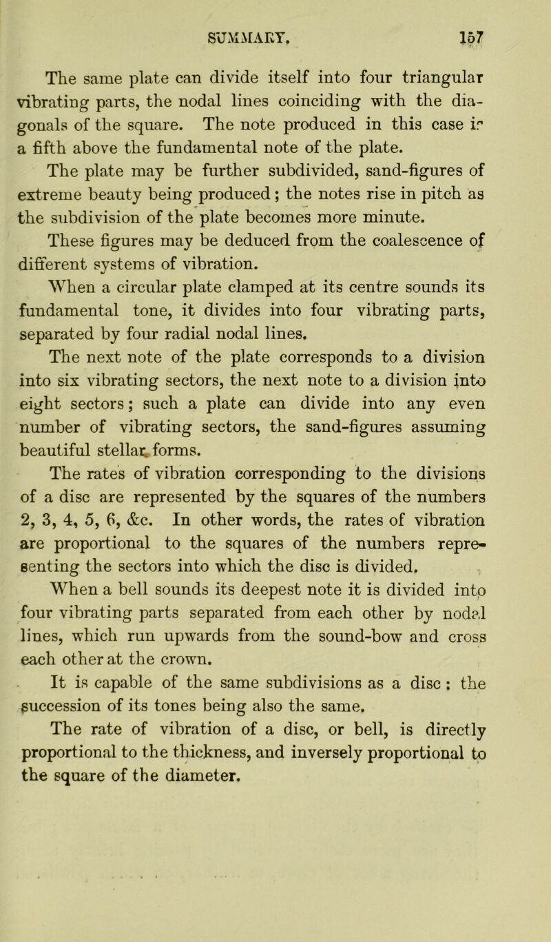 The same plate can divide itself into four triangular vibrating parts, the nodal lines coinciding with the dia- gonals of the square. The note produced in this case ir a fifth above the fundamental note of the plate. The plate may be further subdivided, sand-figures of extreme beauty being produced; the notes rise in pitch as the subdivision of the plate becomes more minute. These figures may be deduced from the coalescence of different systems of vibration. When a circular plate clamped at its centre sounds its fundamental tone, it divides into four vibrating parts, separated by four radial nodal lines. The next note of the plate corresponds to a division into six vibrating sectors, the next note to a division into eight sectors; such a plate can divide into any even number of vibrating sectors, the sand-figures assuming beautiful stellar forms. The rates of vibration corresponding to the divisions of a disc are represented by the squares of the numbers 2, 3, 4, 5, 6, &c. In other words, the rates of vibration are proportional to the squares of the numbers repre- senting the sectors into which the disc is divided. When a bell sounds its deepest note it is divided into four vibrating parts separated from each other by nodal lines, which run upwards from the sound-bow and cross each other at the crown. It is capable of the same subdivisions as a disc : the Succession of its tones being also the same. The rate of vibration of a disc, or bell, is directly proportional to the thickness, and inversely proportional to the square of the diameter.