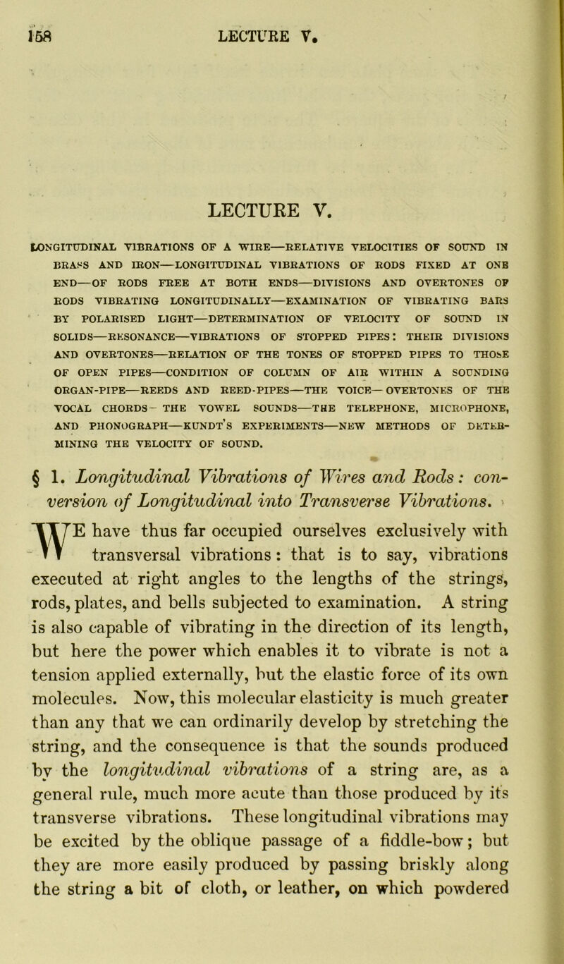 LECTURE V. I/ONGITUDINAL VIBRATIONS OF A WIRE—RELATIVE VELOCITIES OF SOUND IN BRASS AND IRON—LONGITUDINAL VIBRATIONS OF RODS FIXED AT ONE END—OF RODS FREE AT BOTH ENDS—DIVISIONS AND OVERTONES OP RODS VIBRATING LONGITUDINALLY EXAMINATION OF VIBRATING BARS BY POLARISED LIGHT—DETERMINATION OF VELOCITY OF SOUND IN SOLIDS—RESONANCE VIBRATIONS OF STOPPED PIPES : THEIR DIVISIONS AND OVERTONES RELATION OF THE TONES OF STOPPED PIPES TO THOSE OF OPEN PIPES CONDITION OF COLUMN OF AIR WITHIN A SOUNDING ORGAN-PIPE—REEDS AND REED-PIPES—THE VOICE—OVERTONES OF THE VOCAL CHORDS- THE VOWEL SOUNDS—THE TELEPHONE, MICROPHONE, AND PHONOGRAPH—KUNDt’s EXPERIMENTS NEW METHODS OF DETER- MINING THE VELOCITY OF SOUND. § 1. Longitudinal Vibrations of Wires and Rods: con- version of Longitudinal into Transverse Vibrations. > WE have thus far occupied ourselves exclusively with transversal vibrations: that is to say, vibrations executed at right angles to the lengths of the strings, rods, plates, and bells subjected to examination. A string is also capable of vibrating in the direction of its length, but here the power which enables it to vibrate is not a tension applied externally, but the elastic force of its own molecules. Now, this molecular elasticity is much greater than any that we can ordinarily develop by stretching the string, and the consequence is that the sounds produced bv the longitudinal vibrations of a string are, as a general ride, much more acute than those produced by it’s transverse vibrations. These longitudinal vibrations may be excited by the oblique passage of a fiddle-bow; but they are more easily produced by passing briskly along the string a bit of cloth, or leather, on which powdered