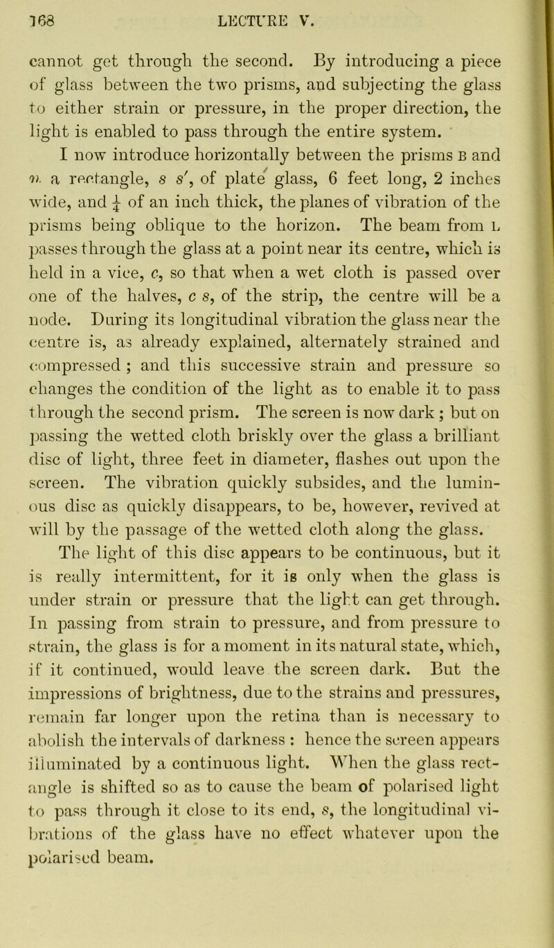 cannot get through the second. By introducing a piece of glass between the two prisms, and subjecting the glass to either strain or pressure, in the proper direction, the light is enabled to pass through the entire system. I now introduce horizontally between the prisms B and n a rectangle, s s', of plate glass, 6 feet long, 2 inches wide, and \ of an inch thick, the planes of vibration of the prisms being oblique to the horizon. The beam from L passes through the glass at a point near its centre, which is held in a vice, c, so that when a wet cloth is passed over one of the halves, c s, of the strip, the centre will be a node. During its longitudinal vibration the glass near the centre is, as already explained, alternately strained and compressed ; and this successive strain and pressure so changes the condition of the light as to enable it to pass through the second prism. The screen is now dark ; but on passing the wetted cloth briskly over the glass a brilliant disc of light, three feet in diameter, flashes out upon the screen. The vibration quickly subsides, and the lumin- ous disc as quickly disappears, to be, however, revived at will by the passage of the wetted cloth along the glass. The light of this disc appears to be continuous, but it is really intermittent, for it is only when the glass is under strain or pressure that the light can get through. In passing from strain to pressure, and from pressure to strain, the glass is for a moment in its natural state, which, if it continued, would leave the screen dark. But the impressions of brightness, due to the strains and pressures, remain far longer upon the retina than is necessary to abolish the intervals of darkness : hence the screen appears illuminated by a continuous light. When the glass rect- angle is shifted so as to cause the beam of polarised light to pass through it close to its end, 8, the longitudinal vi- brations of the glass have no effect whatever upon the polarised beam.