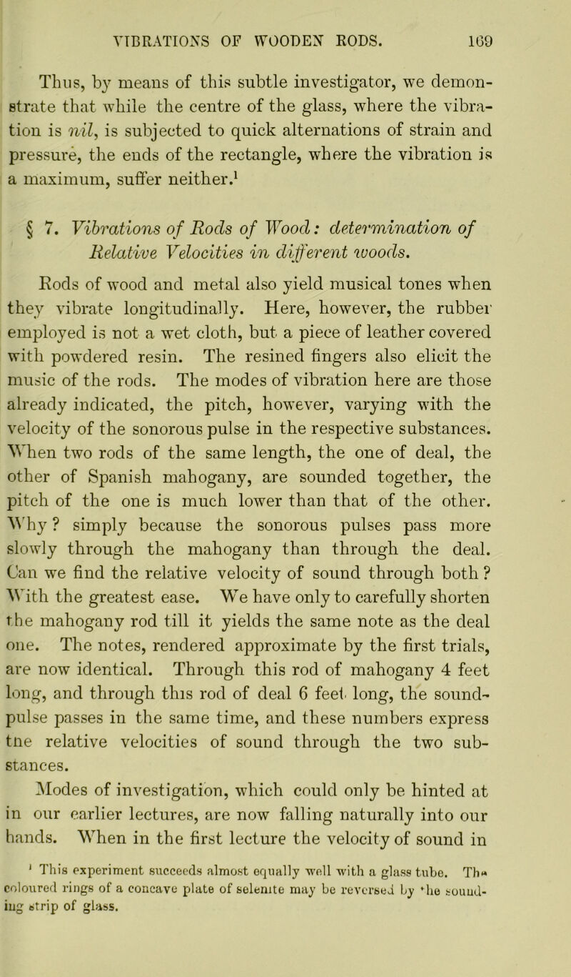 Thus, by means of this subtle investigator, we demon- strate that while the centre of the glass, where the vibra- tion is nil, is subjected to quick alternations of strain and pressure, the ends of the rectangle, where the vibration is a maximum, suffer neither.1 § 7. Vibrations of Rods of Wood: determination of Relative Velocities in different woods. Rods of wood and metal also yield musical tones when they vibrate longitudinally. Here, however, the rubber employed is not a wet cloth, but a piece of leather covered with powdered resin. The resined fingers also elicit the music of the rods. The modes of vibration here are those already indicated, the pitch, however, varying with the velocity of the sonorous pulse in the respective substances. When two rods of the same length, the one of deal, the other of Spanish mahogany, are sounded together, the pitch of the one is much lower than that of the other. Why ? simply because the sonorous pulses pass more slowly through the mahogany than through the deal. Can we find the relative velocity of sound through both ? With the greatest ease. We have only to carefully shorten the mahogany rod till it yields the same note as the deal one. The notes, rendered approximate by the first trials, are now identical. Through this rod of mahogany 4 feet long, and through this rod of deal 6 feet, long, the sound- pulse passes in the same time, and these numbers express tne relative velocities of sound through the two sub- stances. Modes of investigation, which could only be hinted at in our earlier lectures, are now falling naturally into our hands. When in the first lecture the velocity of sound in J This experiment succeeds almost equally well with a glass tube. Th*» coloured rings of a concave plate of selenite may be reversed by *he sound- ing strip of glass.