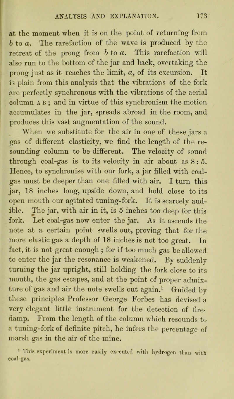 at the moment when it is on the point of returning from b to a. The rarefaction of the wave is produced by the retreat of the prong from b to a. This rarefaction will also run to the bottom of the jar and back, overtaking the prong just as it reaches the limit, a, of its excursion. It G plain from this analysis that the vibrations of the fork are perfectly synchronous with the vibrations of the aerial column a b ; and in virtue of this synchronism the motion accumulates in the jar, spreads abroad in the room, and produces this vast augmentation of the sound. When we substitute for the air in one of these jars a gas of different elasticity, we find the length of the re- sounding column to be different. The velocity of sound through coal-gas is to its velocity in air about as 8: 5. Hence, to synchronise with our fork, a jar filled with coal- gas must be deeper than one filled with air. I turn this jar, 18 inches long, upside down, and hold close to its open mouth our agitated tuning-fork. It is scarcely aud- ible. The jar, with air in it, is 5 inches too deep for this fork. Let coal-gas now enter the jar. As it ascends the note at a certain point swells out, proving that for the more elastic gas a depth of 18 inches is not too great. In fact, it is not great enough ; for if too much gas be allowed to enter the jar the resonance is weakened. By suddenly turning the jar upright, still holding the fork close to its mouth, the gas escapes, and at the point of proper admix- ture of gas and air the note swells out again.1 Guided by these principles Professor George Forbes has devised o very elegant little instrument for the detection of fire' damp. From the length of the column which resounds to a tuning-fork of definite pitch, he infers the percentage of marsh gas in the air of the mine. 1 This experiment is more easily executed with hydrogen than with coal-gas.