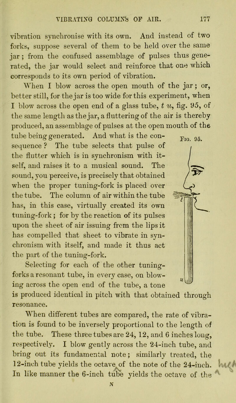 vibration synchronise with its own. And instead of two forks, suppose several of them to be held over the same jar ; from the confused assemblage of pulses thus gene- rated, the jar would select and reinforce that one which corresponds to its own period of vibration. When I blow across the open mouth of the jar; or, better still, for the jar is too wide for this experiment, when I blow across the open end of a glass tube, t u, fig. 95, of the same length as the jar, a fluttering of the air is thereby produced, an assemblage of pulses at the open mouth of the tube being generated. And what is the con- sequence ? The tube selects that pulse of the flutter which is in synchronism with it- self, and raises it to a musical sound. The sound, you perceive, is precisely that obtained when the proper tuning-fork is placed over the tube. The column of air within the tube has, in this case, virtually created its own tuning-fork; for by the reaction of its pulses upon the sheet of air issuing from the lips it has compelled that sheet to vibrate in syn- chronism with itself, and made it thus act the part of the tuning-fork. Selecting for each of the other tuning- forks a resonant tube, in every case, on blow- ing across the open end of the tube, a tone is produced identical in pitch with that obtained through resonance. When different tubes are compared, the rate of vibra- tion is found to be inversely proportional to the length of the tube. These three tubes are 24, 12, and 6 inches long, respectively. I blow gently across the 24-inch tube, and bring out its fundamental note; similarly treated, the 12-inch tube yields the octave of the note of the 24-inch. !; t/ In like manner the 6-inch tube yields the octave of the * N