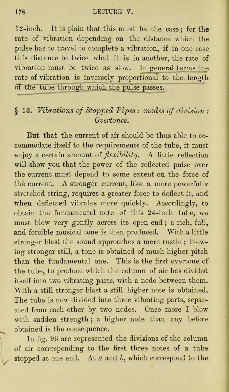 12-inch. It is plain that this must be the case; for the rate of vibration depending on the distance which the pulse has to travel to complete a vibration, if in one case this distance be twice what it is in another, the rate of vibration must be twice as slow. In general terms the rate of vibration is inversely proportional to the length of'the tube through which the pulse passes. § 13. Vibrations of Stopped Pipes : modes of division : Overtones. But that the current of air should be thus able to ac- commodate itself to the requirements of the tube, it must enjoy a certain amount of flexibility. A little reflection will show you that the power of the reflected pulse over the current must depend to some extent on the force of the current. A stronger current, like a more powerfully stretched string, requires a greater force to deflect it, and tvhen deflected vibrates more quickly. Accordingly, to obtain the fundamental note of this 24-inch tube, we must blow very gently across its open end ; a rich, full, and forcible musical tone is then produced. With a little stronger blast the sound approaches a mere rustle ; blow- ing stronger still, a tone is obtained of much higher pitch than the fundamental one. This is the first overtone of the tube, to produce which the column of air has divided itself into two vibrating parts, with a node between them. With a still stronger blast a still higher note is obtained. The tube is now divided into three vibrating parts, separ- ated from each other by two nodes. Once more I blow with sudden strength ; a higher note than any before obtained is the consequence. In fig. 96 are represented the divisions of the column of air corresponding to the first three notes of a tube stopped at one end. At a and b, which correspond to the