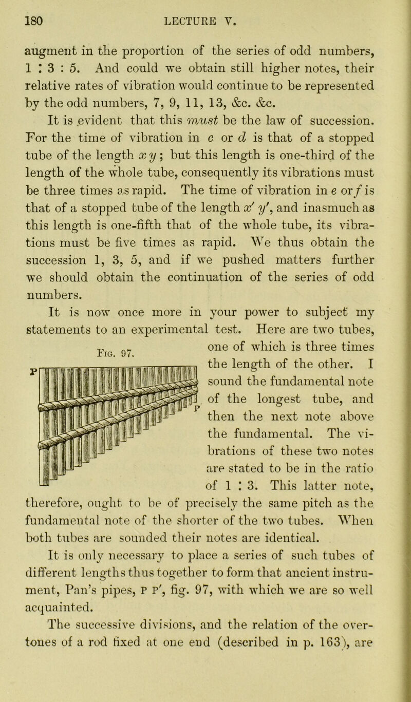 augment in the proportion of the series of odd numbers, 1 ! 3 : 5. And could we obtain still higher notes, their relative rates of vibration would continue to be represented by the odd numbers, 7, 9, 11, 13, &c. &c. It is evident that this must be the law of succession. For the time of vibration in c or d is that of a stopped tube of the length xy; but this length is one-third of the length of the whole tube, consequently its vibrations must be three times as rapid. The time of vibration in e or/ is that of a stopped tube of the length x' y\ and inasmuch as this length is one-fifth that of the whole tube, its vibra- tions must be five times as rapid. We thus obtain the succession 1, 3, 5, and if we pushed matters further we should obtain the continuation of the series of odd numbers. It is now once more in your power to subject my statements to an experimental test. Here are two tubes, one of which is three times the length of the other. I sound the fundamental note of the longest tube, and then the next note above the fundamental. The vi- brations of these two notes are stated to be in the ratio of 1 13. This latter note, therefore, ought to be of precisely the same pitch as the fundamental note of the shorter of the two tubes. When both tubes are sounded their notes are identical. It is oidy necessary to place a series of such tubes of different lengths thus together to form that ancient instru- o o ment, Pan’s pipes, P p', fig. 97, with which we are so well acquainted. The successive divisions, and the relation of the over- tones of a rod fixed at one end (described in p. 163b, are