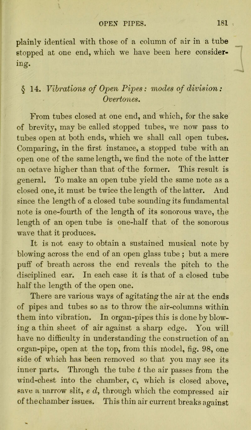 plainly identical with those of a column of air in a tube stopped at one end, which we have been here consider- ing. § 14. Vibrations of Open Pipes: modes of division: Overtones. From tubes closed at one end, and which, for the sake of brevity, may be called stopped tubes, we now pass to tubes open at both ends, which we shall call open tubes. Comparing, in the first instance, a stopped tube with an open one of the same length, we find the note of the latter an octave higher than that of the former. This result is general. To make an open tube yield the same note as a closed one, it must be twice the length of the latter. And since the length of a closed tube sounding its fundamental note is one-fourth of the length of its sonorous wave, the length of an open tube is one-half that of the sonorous wave that it produces. It is not easy to obtain a sustained musical note by blowing across the end of an open glass tube ; but a mere puff of breath across the end reveals the pitch to the disciplined ear. In each case it is that of a closed tube half the length of the open one. There are various ways of agitating the air at the ends of pipes and tubes so as to throw the air-columns wuthin them into vibration. In organ-pipes this is done by blow- ing a thin sheet of air against a sharp edge. You will have no difficulty in understanding the construction of an organ-pipe, open at the top, from this nlodel, fig. 98, one side of which has been removed so that you may see its inner parts. Through the tube t the air passes from the wind-chest into the chamber, c, which is closed above, save a narrow slit, e d, through which the compressed air of the chamber issues. This thin air current breaks against