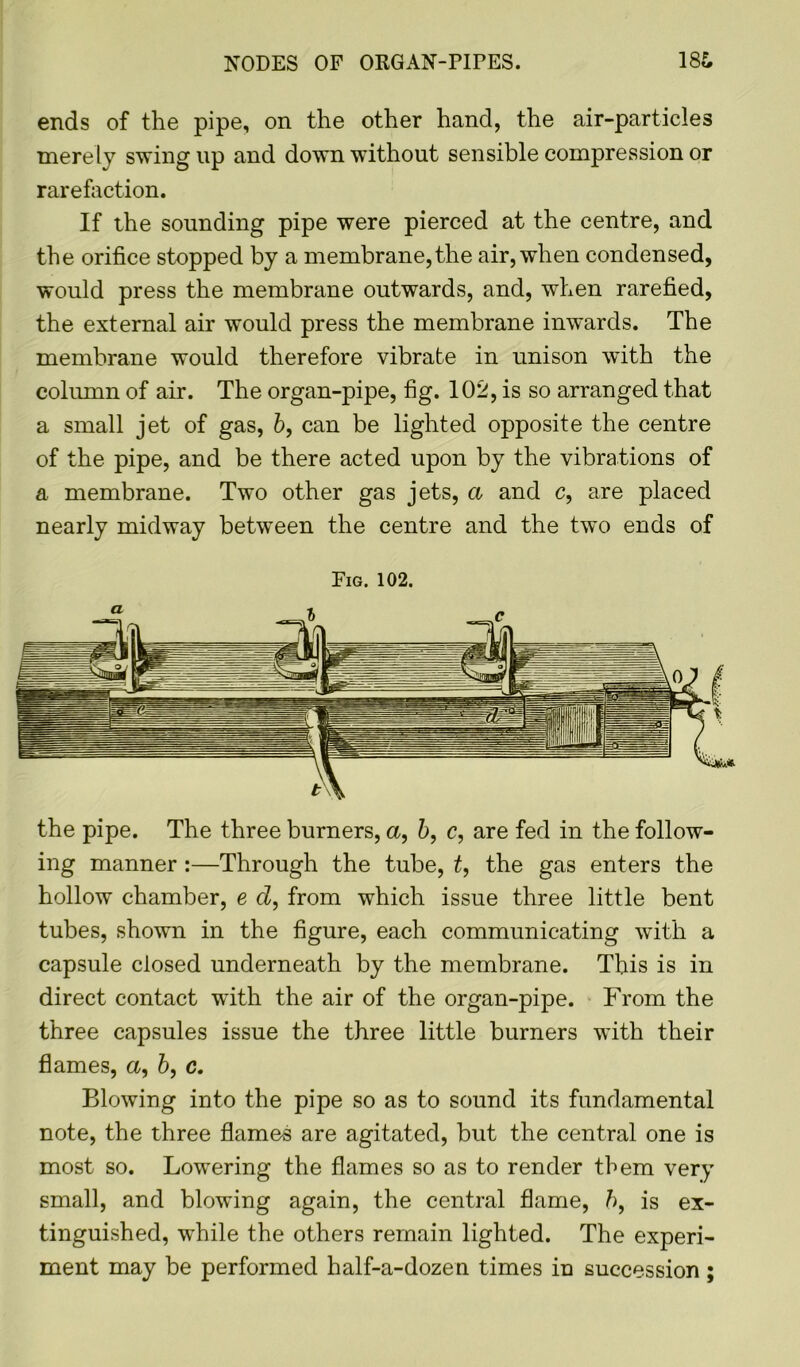 NODES OF ORGAN-PirES. 18& ends of the pipe, on the other hand, the air-particles merely swing up and down without sensible compression or rarefaction. If the sounding pipe were pierced at the centre, and the orifice stopped by a membrane,the air, when condensed, would press the membrane outwards, and, when rarefied, the external air would press the membrane inwards. The membrane would therefore vibrate in unison with the column of air. The organ-pipe, fig. 102, is so arranged that a small jet of gas, b, can be lighted opposite the centre of the pipe, and be there acted upon by the vibrations of a membrane. Two other gas jets, a and c, are placed nearly midway between the centre and the two ends of Fig. 102. the pipe. The three burners, a, b, c, are fed in the follow- ing manner :—Through the tube, t, the gas enters the hollow chamber, e d, from which issue three little bent tubes, shown in the figure, each communicating with a capsule closed underneath by the membrane. This is in direct contact with the air of the organ-pipe. From the three capsules issue the three little burners with their flames, a, b, c. Blowing into the pipe so as to sound its fundamental note, the three flames are agitated, but the central one is most so. Lowering the flames so as to render them very small, and blowing again, the central flame, />, is ex- tinguished, while the others remain lighted. The experi- ment may be performed half-a-dozen times in succession ;