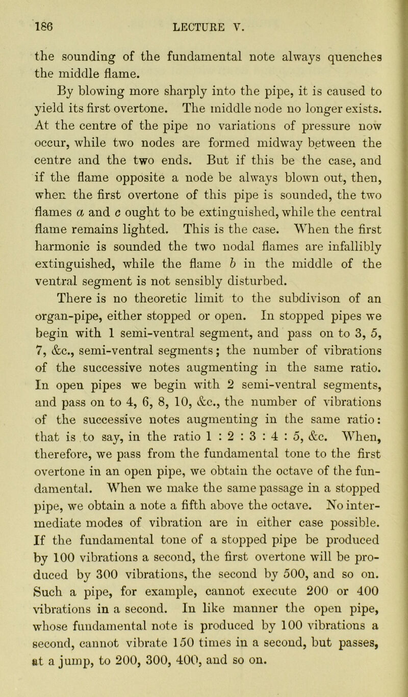 the sounding of the fundamental note always quenches the middle flame. By blowing more sharply into the pipe, it is caused to yield its first overtone. The middle node no longer exists. At the centre of the pipe no variations of pressure now occur, while two nodes are formed midway between the centre and the two ends. But if this be the case, and if the flame opposite a node be always blown out, then, when the first overtone of this pipe is sounded, the two flames a and c ought to be extinguished, while the central flame remains lighted. This is the case. When the first harmonic is sounded the two nodal flames are infallibly extinguished, while the flame b in the middle of the ventral segment is not sensibly disturbed. There is no theoretic limit to the subdivison of an organ-pipe, either stopped or open. In stopped pipes we begin with 1 semi-ventral segment, and pass on to 3, 5, 7, &c., semi-ventral segments; the number of vibrations of the successive notes augmenting in the same ratio. In open pipes we begin with 2 semi-ventral segments, and pass on to 4, 6, 8, 10, &c., the number of vibrations of the successive notes augmenting in the same ratio: that is to say, in the ratio 1 : 2 : 3 : 4 : 5, &c. When, therefore, we pass from the fundamental tone to the first overtone in an open pipe, we obtain the octave of the fun- damental. When we make the same passage in a stopped pipe, we obtain a note a fifth above the octave. No inter- mediate modes of vibration are in either case possible. If the fundamental tone of a stopped pipe be produced by 100 vibrations a second, the first overtone will be pro- duced by 300 vibrations, the second by 500, and so on. Such a pipe, for example, cannot execute 200 or 400 vibrations in a second. In like manner the open pipe, whose fundamental note is produced by 100 vibrations a second, cannot vibrate 150 times in a second, but passes, at a jump, to 200, 300, 400, and so on.