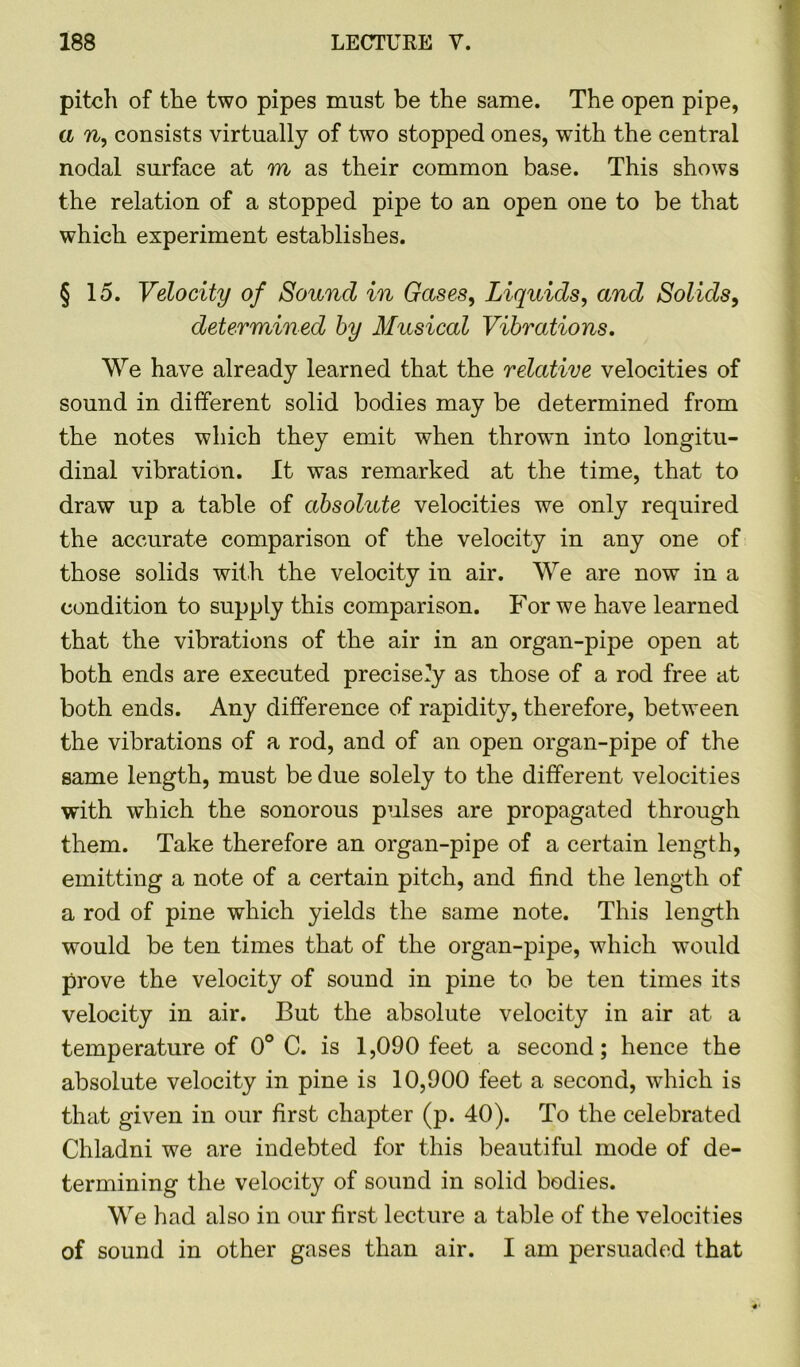pitch of the two pipes must be the same. The open pipe, a n, consists virtually of two stopped ones, with the central nodal surface at m as their common base. This shows the relation of a stopped pipe to an open one to be that which experiment establishes. §15. Velocity of Sound in Gases, Liquids, and Solids, determined by Musical Vibrations. We have already learned that the relative velocities of sound in different solid bodies may be determined from the notes which they emit when thrown into longitu- dinal vibration. It was remarked at the time, that to draw up a table of absolute velocities we only required the accurate comparison of the velocity in any one of those solids with the velocity in air. We are now in a condition to supply this comparison. For we have learned that the vibrations of the air in an organ-pipe open at both ends are executed precisely as those of a rod free at both ends. Any difference of rapidity, therefore, between the vibrations of a rod, and of an open organ-pipe of the same length, must be due solely to the different velocities with which the sonorous pulses are propagated through them. Take therefore an organ-pipe of a certain length, emitting a note of a certain pitch, and find the length of a rod of pine which yields the same note. This length would be ten times that of the organ-pipe, which would prove the velocity of sound in pine to be ten times its velocity in air. But the absolute velocity in air at a temperature of 0° C. is 1,090 feet a second; hence the absolute velocity in pine is 10,000 feet a second, which is that given in our first chapter (p. 40). To the celebrated Chladni we are indebted for this beautiful mode of de- termining the velocity of sound in solid bodies. We had also in our first lecture a table of the velocities of sound in other gases than air. I am persuaded that