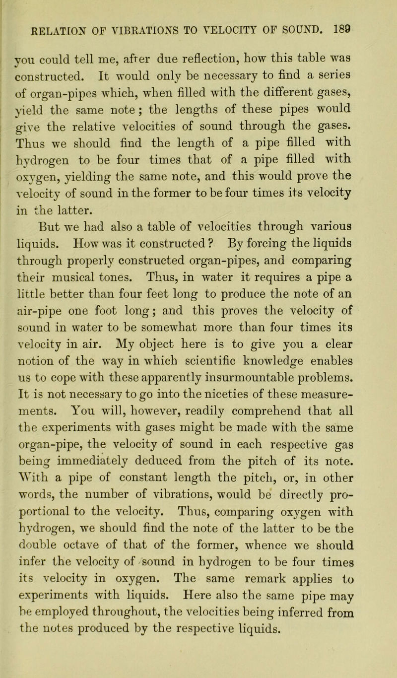 you could tell me, after due reflection, how this table was constructed. It would only be necessary to find a series of organ-pipes which, when filled with the different gases, yield the same note ; the lengths of these pipes wTould give the relative velocities of sound through the gases. Thus we should find the length of a pipe filled with hydrogen to be four times that of a pipe filled with oxygen, yielding the same note, and this would prove the velocity of sound in the former to be four times its velocity in the latter. But we had also a table of velocities through various liquids. How was it constructed ? By forcing the liquids through properly constructed organ-pipes, and comparing their musical tones. Thus, in water it requires a pipe a little better than four feet long to produce the note of an air-pipe one foot long; and this proves the velocity of sound in water to be somewhat more than four times its velocity in air. My object here is to give you a clear notion of the way in which scientific knowledge enables us to cope with these apparently insurmountable problems. It is not necessary to go into the niceties of these measure- ments. You will, however, readily comprehend that all the experiments with gases might be made with the same organ-pipe, the velocity of sound in each respective gas being immediately deduced from the pitch of its note. With a pipe of constant length the pitch, or, in other words, the number of vibrations, would be directly pro- portional to the velocity. Thus, comparing oxygen with hydrogen, we should find the note of the latter to be the double octave of that of the former, whence we should infer the velocity of sound in hydrogen to be four times its velocity in oxygen. The same remark applies to experiments with liquids. Here also the same pipe may be employed throughout, the velocities being inferred from the notes produced by the respective liquids.