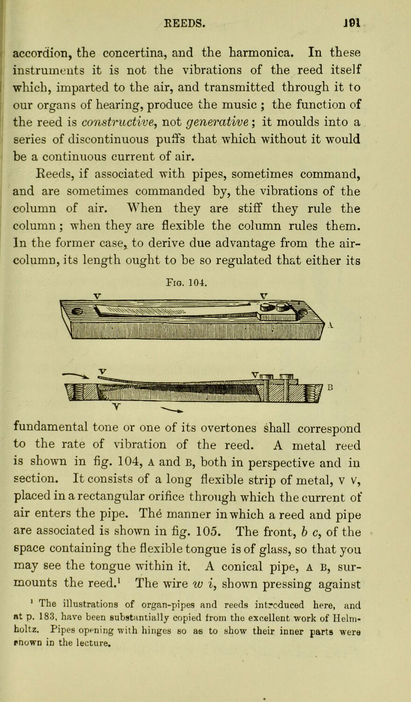 accordion, the concertina, and the harmonica. In these instruments it is not the vibrations of the reed itself which, imparted to the air, and transmitted through it to our organs of hearing, produce the music ; the function of the reed is constructive, not generative; it moulds into a series of discontinuous putts that which without it would be a continuous current of air. Eeeds, if associated with pipes, sometimes command, and are sometimes commanded by, the vibrations of the column of air. When they are stiff they rule the column; when they are flexible the column rules them. In the former case, to derive due advantage from the air- column, its length ought to be so regulated that either its Fig. 104. fundamental tone or one of its overtones shall correspond to the rate of vibration of the reed. A metal reed is shown in fig. 104, a and B, both in perspective and in section. It consists of a long flexible strip of metal, v v, placed in a rectangular orifice through which the current of air enters the pipe. The manner in which a reed and pipe are associated is shown in fig. 105. The front, b c, of the space containing the flexible tongue is of glass, so that you may see the tongue within it. A conical pipe, a b, sur- mounts the reed.1 The wire w i, shown pressing against 1 The illustrations of organ-pipes and reeds introduced here, and nt p. 183, have been substantially copied from the excellent work of Helm- holtz. Pipes opening with hinges so as to show their inner parts were mown in the lecture.